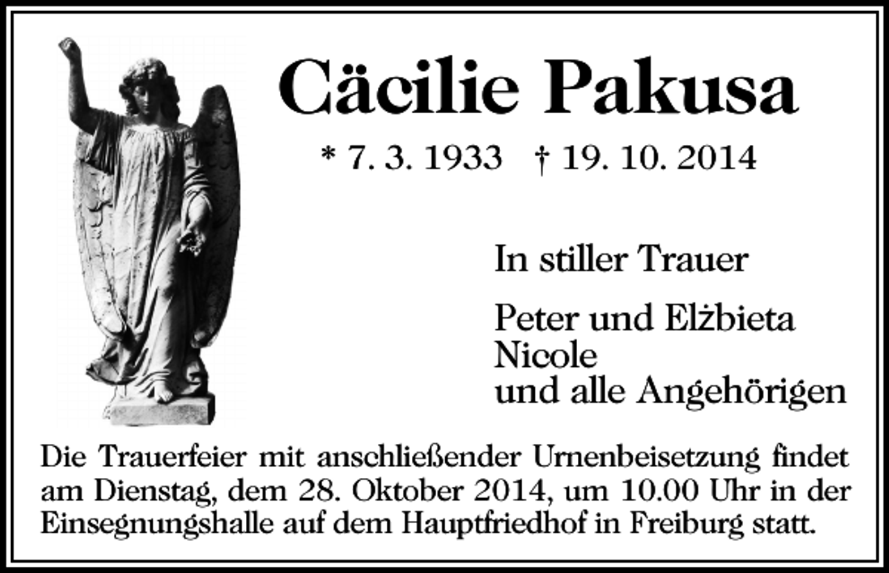 <p>Cäcilie Pakusa<br />* 7. 3. 1933 † 19. 10. 2014</p><p>In stiller Trauer<br />Peter und Elżbieta<br />Nicole<br />und alle Angehörigen<br />Die Trauerfeier mit anschließender Urnenbeisetzung findet<br />am Dienstag, dem 28. Oktober 2014, um 10.00 Uhr in der<br />Einsegnungshalle auf dem Hauptfriedhof in Freiburg statt.</p>