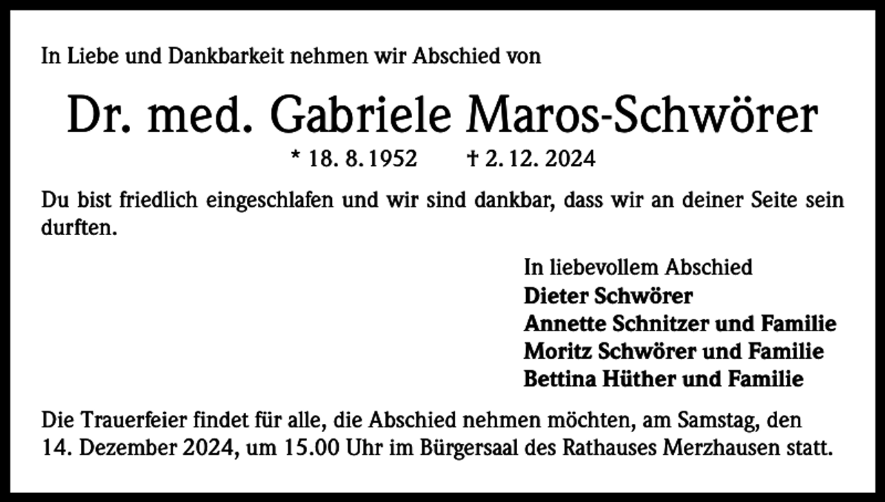<p>In Liebe und Dankbarkeit nehmen wir Abschied von</p>
<p>Dr. med. Gabriele Maros-Schwörer<br />* 18. 8. 1952 † 2. 12. 2024</p>
<p>Du bist friedlich eingeschlafen und wir sind dankbar, dass wir an deiner Seite sein<br />durften.</p>
<p>In liebevollem Abschied<br />Dieter Schwörer<br />Annette Schnitzer und Familie<br />Moritz Schwörer und Familie<br />Bettina Hüther und Familie</p>
<p>Die Trauerfeier findet für alle, die Abschied nehmen möchten, am Samstag, den<br />14. Dezember 2024, um 15.00 Uhr im Bürgersaal des Rathauses Merzhausen statt.</p>
