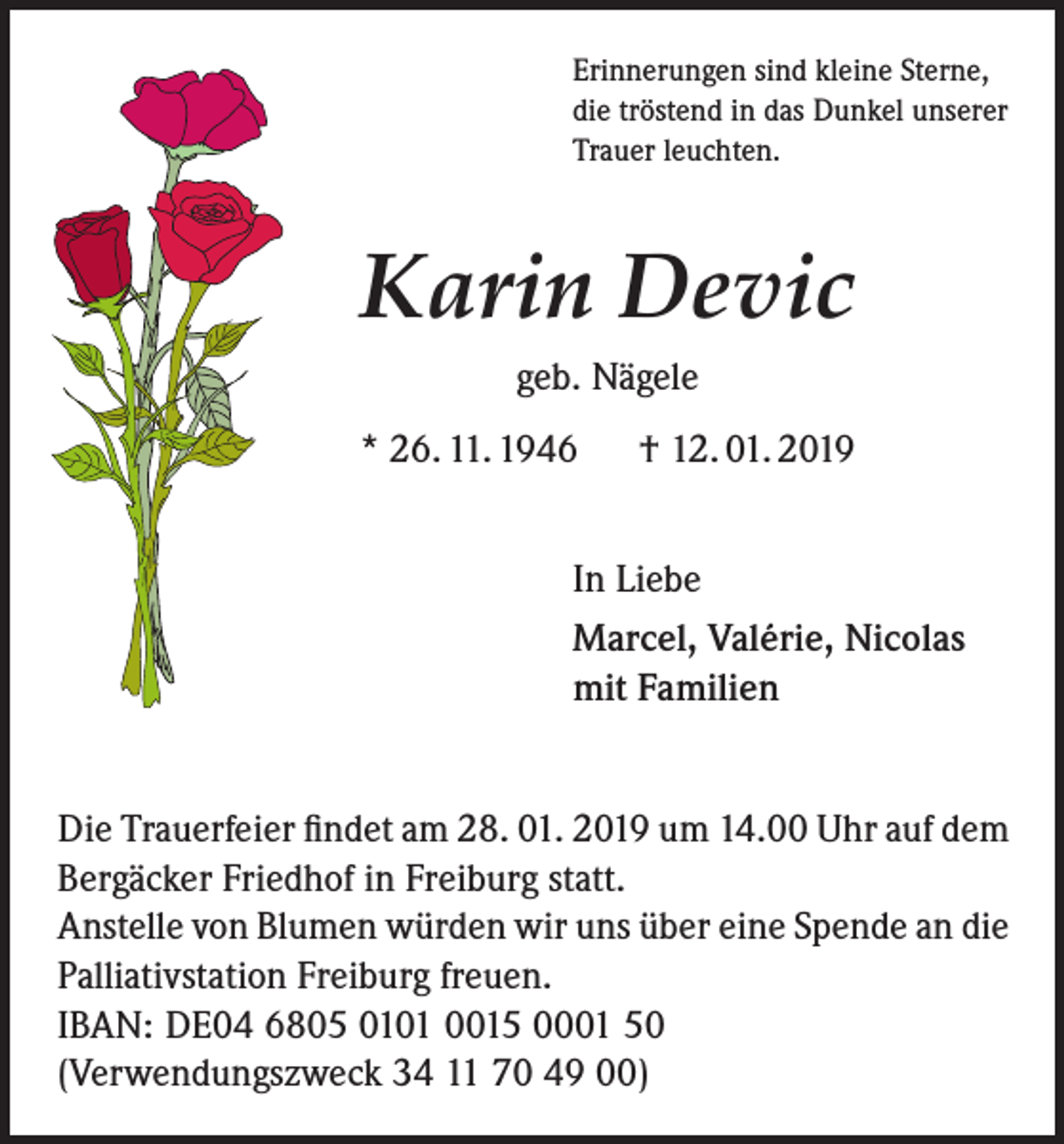 <p>Erinnerungen sind kleine Sterne,<br />die tröstend in das Dunkel unserer<br />Trauer leuchten.</p><p>Karin Devic<br />geb. Nägele<br />* 26. 11. 1946</p><p>† 12. 01. 2019</p><p>In Liebe<br />Marcel, Valérie, Nicolas<br />mit Familien<br />Die Trauerfeier findet am 28. 01. 2019 um 14.00 Uhr auf dem<br />Bergäcker Friedhof in Freiburg statt.<br />Anstelle von Blumen würden wir uns über eine Spende an die<br />Palliativstation Freiburg freuen.<br />IBAN: DE04 6805 0101 0015 0001 50<br />(Verwendungszweck 34 11 70 49 00)</p>