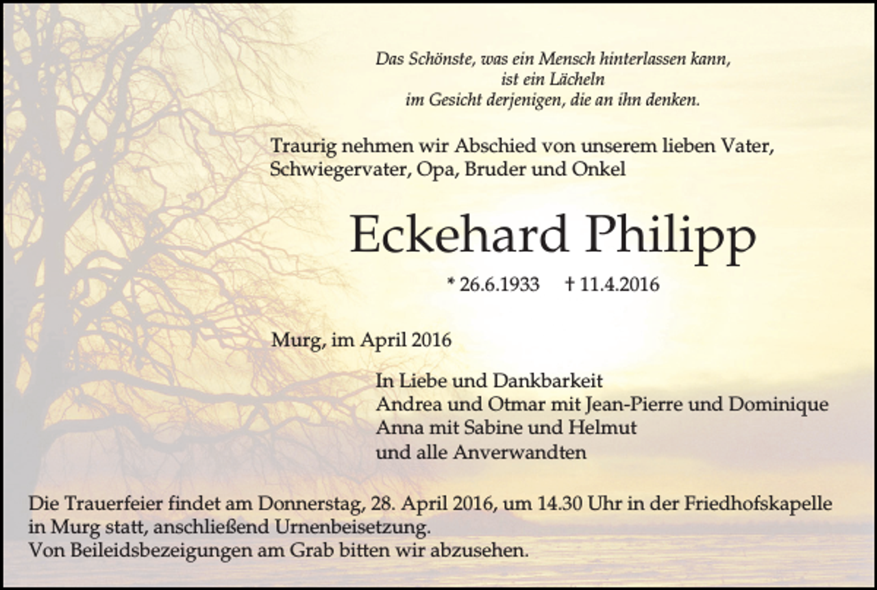 <p>Das Schönste, was ein Mensch hinterlassen kann,<br />ist ein Lächeln<br />im Gesicht derjenigen, die an ihn denken.</p><p>Traurig nehmen wir Abschied von unserem lieben Vater,<br />Schwiegervater, Opa, Bruder und Onkel</p><p>Eckehard Philipp<br />* 26.6.1933</p><p>† 11.4.2016</p><p>Murg, im April 2016<br />In Liebe und Dankbarkeit<br />Andrea und Otmar mit Jean-Pierre und Dominique<br />Anna mit Sabine und Helmut<br />und alle Anverwandten<br />Die Trauerfeier findet am Donnerstag, 28. April 2016, um 14.30 Uhr in der Friedhofskapelle<br />in Murg statt, anschließend Urnenbeisetzung.<br />Von Beileidsbezeigungen am Grab bitten wir abzusehen.</p>