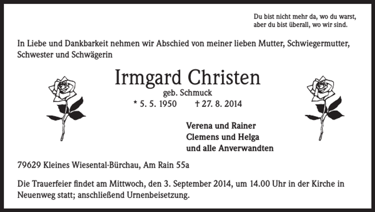 <p>u bist nicht mehr da, wo du warst,<br />D<br />aber du bist überall, wo wir sind.</p><p>In Liebe und Dankbarkeit nehmen wir Abschied von meiner lieben Mutter, Schwiegermutter,<br />Schwester und Schwägerin</p><p>Irmgard<br />Christen<br />geb. Schmuck<br />* 5. 5. 1950 † 27. 8. 2014</p><p>Verena und Rainer<br />Clemens und Helga<br />und alle Anverwandten</p><p>79629 Kleines Wiesental-Bürchau, Am Rain 55a<br />Die Trauerfeier findet am Mittwoch, den 3. September 2014, um 14.00 Uhr in der Kirche in<br />Neuenweg statt; anschließend Urnenbeisetzung.</p>