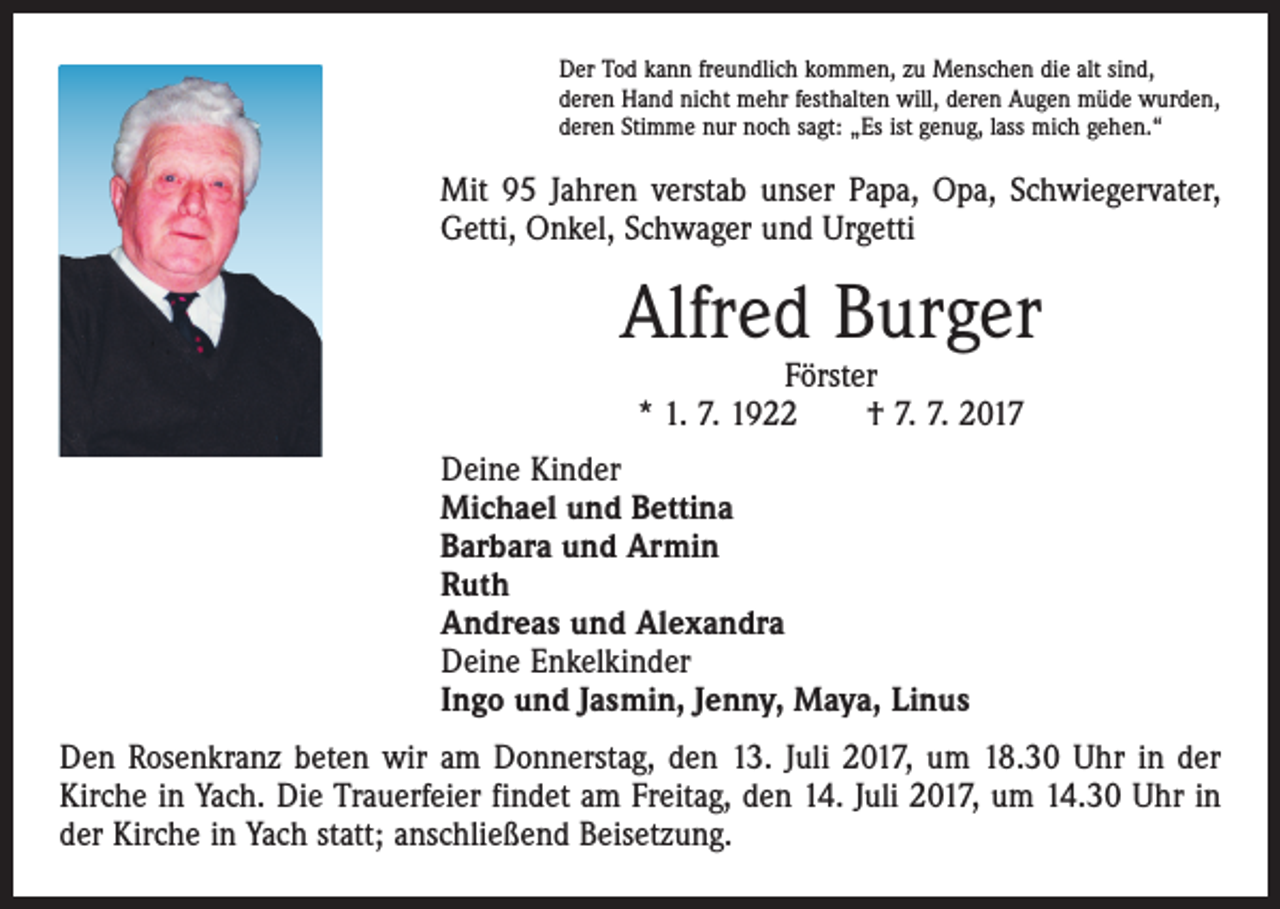 <p>Der Tod kann freundlich kommen, zu Menschen die alt sind,<br />deren Hand nicht mehr festhalten will, deren Augen müde wurden,<br />deren Stimme nur noch sagt: „Es ist genug, lass mich gehen.“</p><p>Mit 95 Jahren verstab unser Papa, Opa, Schwiegervater,<br />Getti, Onkel, Schwager und Urgetti</p><p>Alfred Burger<br />Förster<br />* 1. 7. 1922 † 7. 7. 2017</p><p>Deine Kinder<br />Michael und Bettina<br />Barbara und Armin<br />Ruth<br />Andreas und Alexandra<br />Deine Enkelkinder<br />Ingo und Jasmin, Jenny, Maya, Linus<br />Den Rosenkranz beten wir am Donnerstag, den 13. Juli 2017, um 18.30 Uhr in der<br />Kirche in Yach. Die Trauerfeier findet am Freitag, den 14. Juli 2017, um 14.30 Uhr in<br />der Kirche in Yach statt; anschließend Beisetzung.</p>