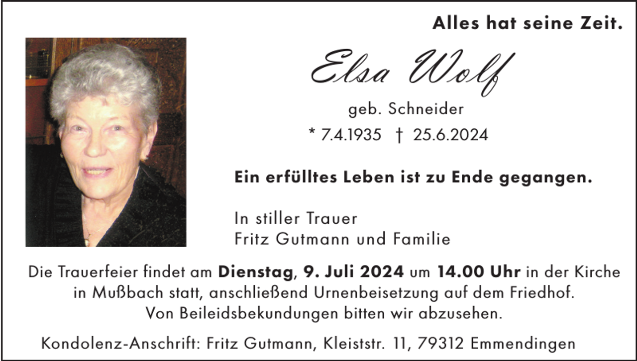 <p>Alles hat seine Zeit.</p><p>Elsa Wolf<br />geb. Schneider<br />* 7.4.1935 † 25.6.2024<br />Ein erfülltes Leben ist zu Ende gegangen.</p><p>In stiller Trauer<br />Fritz Gutmann und Familie<br />Die Trauerfeier findet am Dienstag, 9. Juli 2024 um 14.00 Uhr in der Kirche<br />in Mußbach statt, anschließend Urnenbeisetzung auf dem Friedhof.<br />Von Beileidsbekundungen bitten wir abzusehen.<br />Kondolenz-Anschrift: Fritz Gutmann, Kleiststr. 11, 79312 Emmendingen</p>