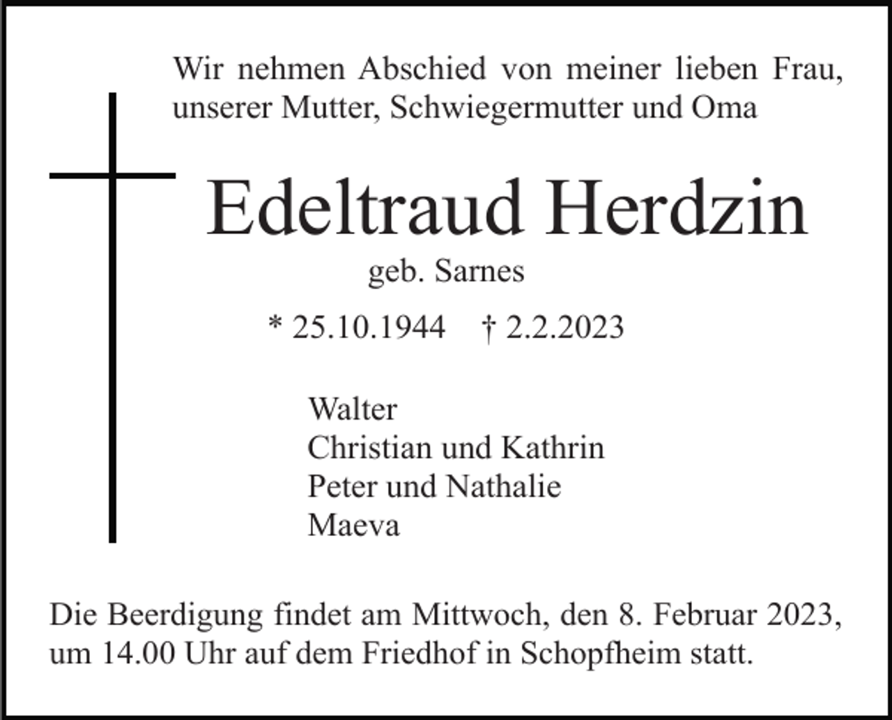 <p>Wir nehmen Abschied von meiner lieben Frau,<br />unserer Mutter, Schwiegermutter und Oma</p><p>Edeltraud Herdzin<br />geb. Sarnes<br />* 25.10.1944</p><p>† 2.2.2023</p><p>Walter<br />Christian und Kathrin<br />Peter und Nathalie<br />Maeva<br />Die Beerdigung findet am Mittwoch, den 8. Februar 2023,<br />um 14.00 Uhr auf dem Friedhof in Schopfheim statt.</p>