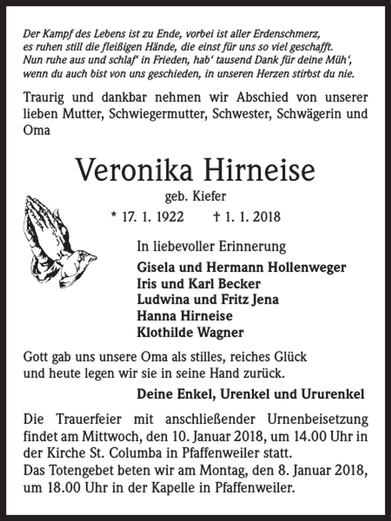 <p>Der Kampf des Lebens ist zu Ende, vorbei ist aller Erdenschmerz,<br />es ruhen still die fleißigen Hände, die einst für uns so viel geschafft.<br />Nun ruhe aus und schlaf‘ in Frieden, hab‘ tausend Dank für deine Müh‘,<br />wenn du auch bist von uns geschieden, in unseren Herzen stirbst du nie.</p><p>Traurig und dankbar nehmen wir Abschied von unserer<br />lieben Mutter, Schwiegermutter, Schwester, Schwägerin und<br />Oma</p><p>Veronika Hirneise<br />geb. Kiefer<br />* 17. 1. 1922 † 1. 1. 2018</p><p>In liebevoller Erinnerung<br />Gisela und Hermann Hollenweger<br />Iris und Karl Becker<br />Ludwina und Fritz Jena<br />Hanna Hirneise<br />Klothilde Wagner<br />Gott gab uns unsere Oma als stilles, reiches Glück<br />und heute legen wir sie in seine Hand zurück.<br />Deine Enkel, Urenkel und Ururenkel</p><p>Die Trauerfeier mit anschließender Urnenbeisetzung<br />findet am Mittwoch, den 10. Januar 2018, um 14.00 Uhr in<br />der Kirche St. Columba in Pfaffenweiler statt.<br />Das Totengebet beten wir am Montag, den 8. Januar 2018,<br />um 18.00 Uhr in der Kapelle in Pfaffenweiler.</p>