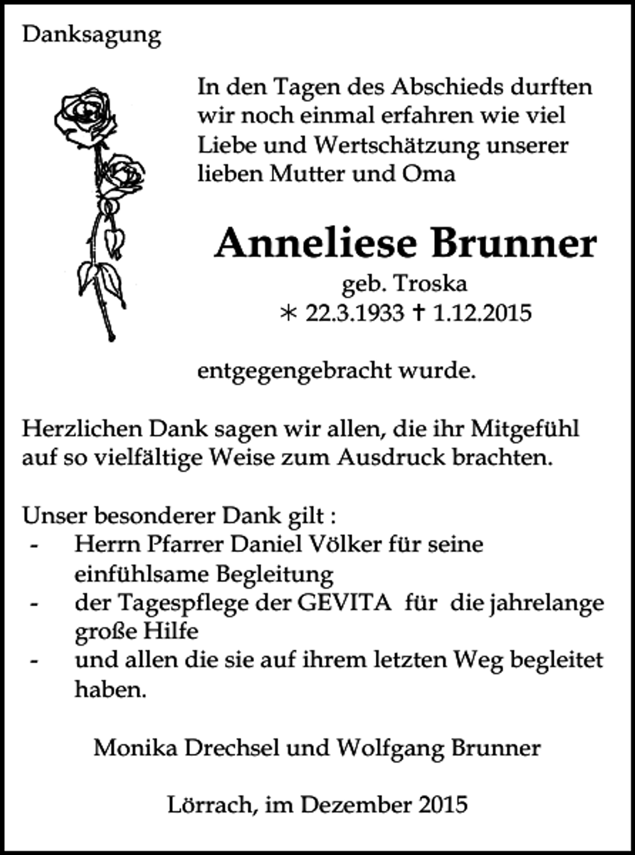 <p>Danksagung<br />In den Tagen des Abschieds durften<br />wir noch einmal erfahren wie viel<br />Liebe und Wertschätzung unserer<br />lieben Mutter und Oma</p><p>Anneliese Brunner<br />geb. Troska<br />! 22.3.1933 " 1.12.2015</p><p>Tod065.eps</p><p>entgegengebracht wurde.</p><p>Herzlichen Dank sagen wir allen, die ihr Mitgefühl<br />auf so vielfältige Weise zum Ausdruck brachten.<br />Unser besonderer Dank gilt :<br />Herrn Pfarrer Daniel Völker für seine<br />einfühlsame Begleitung<br />der Tagespflege der GEVITA für die jahrelange<br />große Hilfe<br />und allen die sie auf ihrem letzten Weg begleitet<br />haben.<br />Monika Drechsel und Wolfgang Brunner<br />Tod070</p><p>Lörrach, im Dezember 2015</p>