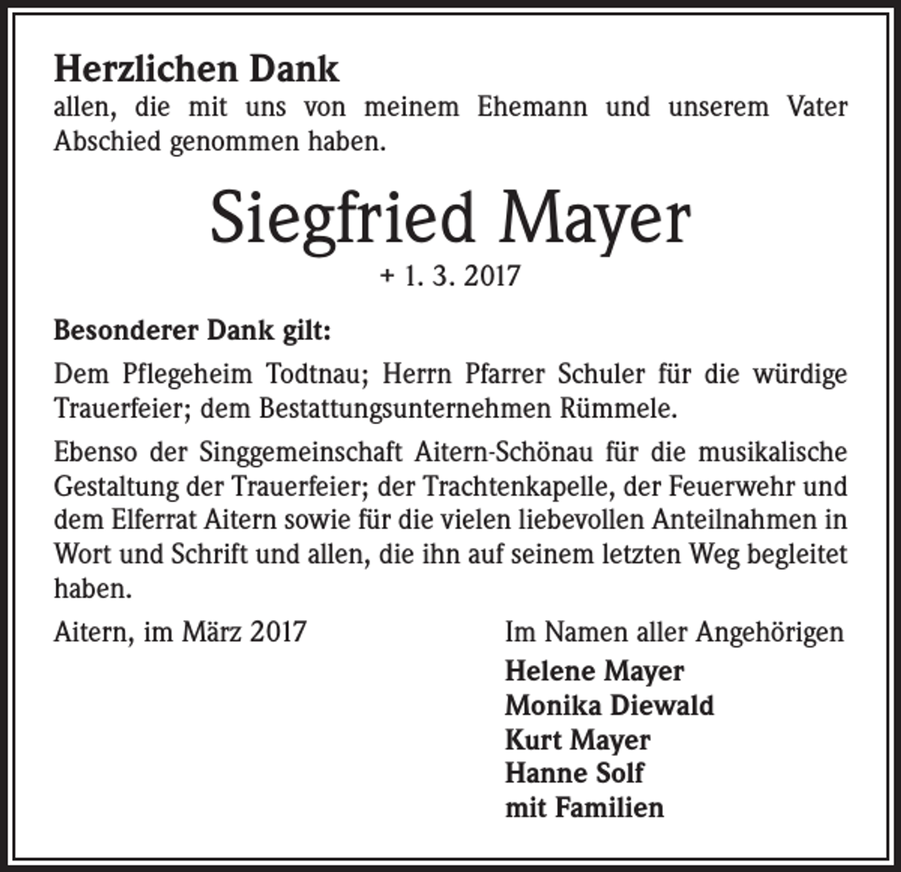 <p>Herzlichen Dank</p><p>allen, die mit uns von meinem Ehemann und unserem Vater<br />Abschied genommen haben.</p><p>Siegfried Mayer<br />+ 1. 3. 2017</p><p>Besonderer Dank gilt:<br />Dem Pflegeheim Todtnau; Herrn Pfarrer Schuler für die würdige<br />Trauerfeier; dem Bestattungsunternehmen Rümmele.<br />Ebenso der Singgemeinschaft Aitern-Schönau für die musikalische<br />Gestaltung der Trauerfeier; der Trachtenkapelle, der Feuerwehr und<br />dem Elferrat Aitern sowie für die vielen liebevollen Anteilnahmen in<br />Wort und Schrift und allen, die ihn auf seinem letzten Weg begleitet<br />haben.<br />Aitern, im März 2017<br />Im Namen aller Angehörigen<br />Helene Mayer<br />Monika Diewald<br />Kurt Mayer<br />Hanne Solf<br />mit Familien</p>