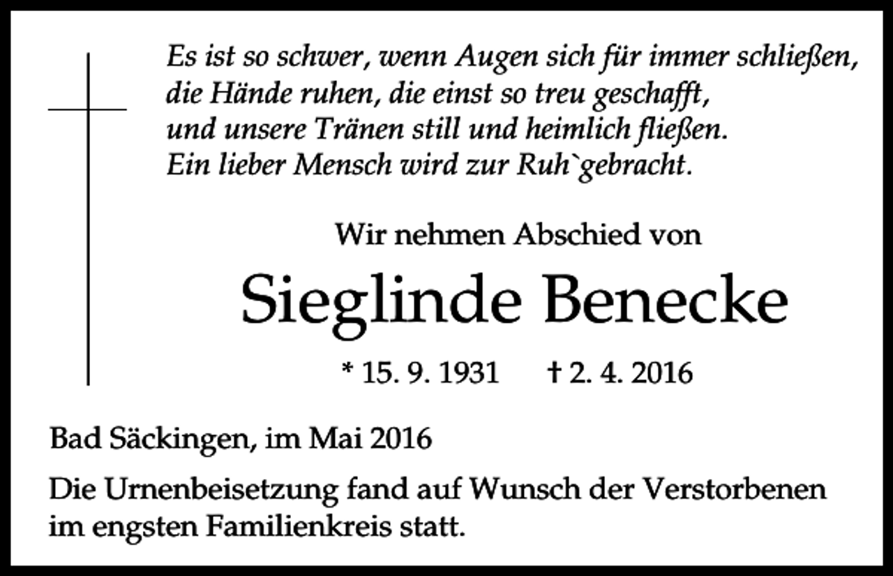 <p>Es ist so schwer, wenn Augen sich für immer schließen,<br />die Hände ruhen, die einst so treu geschafft,<br />und unsere Tränen still und heimlich fließen.<br />Ein lieber Mensch wird zur Ruh`gebracht.<br />Wir nehmen Abschied von</p><p>Sieglinde Benecke<br />* 15. 9. 1931</p><p>† 2. 4. 2016</p><p>Bad Säckingen, im Mai 2016<br />Die Urnenbeisetzung fand auf Wunsch der Verstorbenen<br />im engsten Familienkreis statt.</p>
