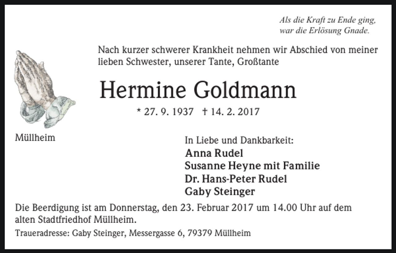 <p>Als die Kraft zu Ende ging,<br />war die Erlösung Gnade.</p><p>Nach kurzer schwerer Krankheit nehmen wir Abschied von meiner<br />lieben Schwester, unserer Tante, Großtante</p><p>Hermine Goldmann<br />* 27. 9. 1937 † 14. 2. 2017<br />Müllheim</p><p>In Liebe und Dankbarkeit:<br />Anna Rudel<br />Susanne Heyne mit Familie<br />Dr. Hans-Peter Rudel<br />Gaby Steinger</p><p>Die Beerdigung ist am Donnerstag, den 23. Februar 2017 um 14.00 Uhr auf dem<br />alten Stadtfriedhof Müllheim.<br />Traueradresse: Gaby Steinger, Messergasse 6, 79379 Müllheim</p>
