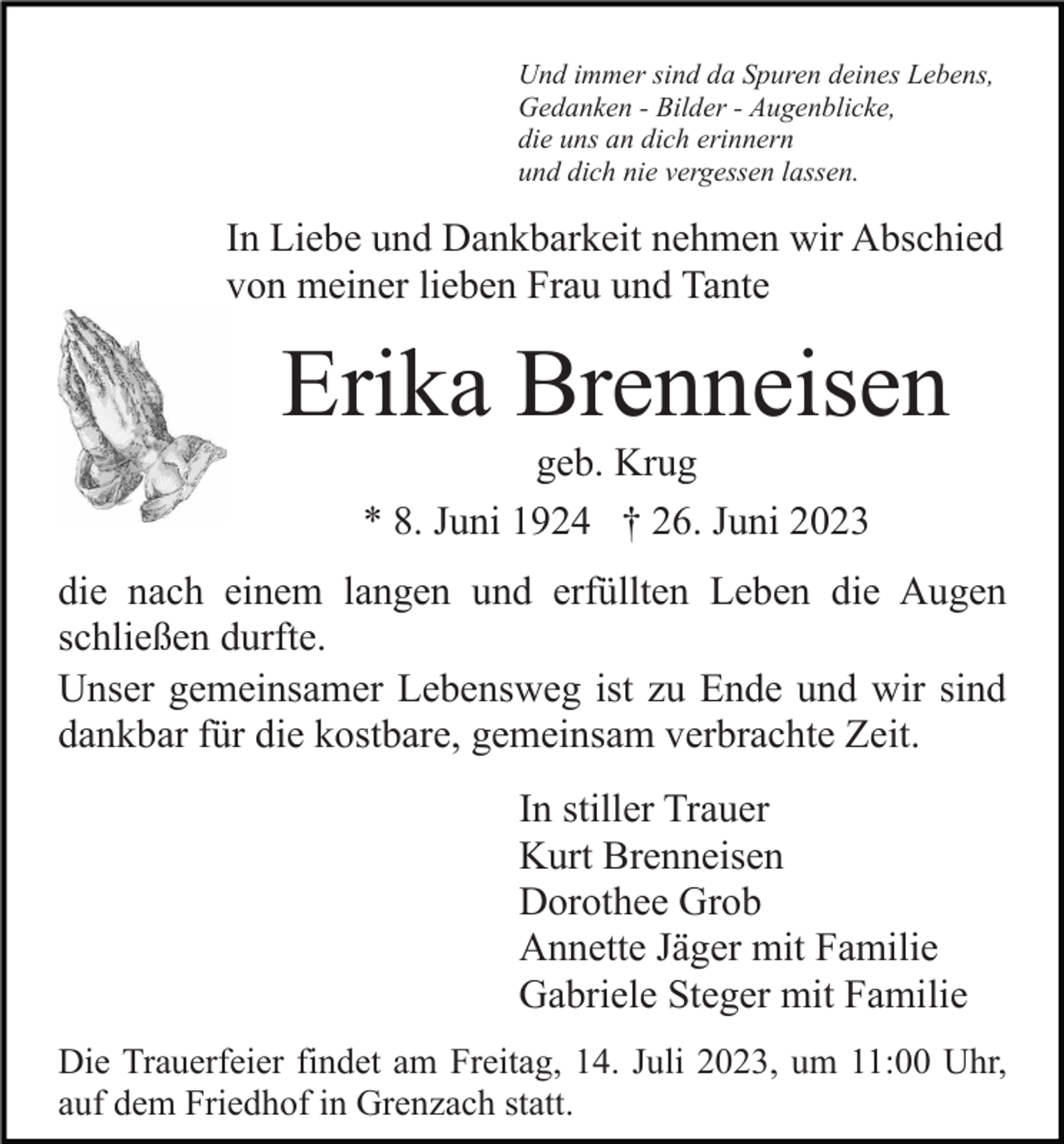 <p>Und immer sind da Spuren deines Lebens,<br />Gedanken - Bilder - Augenblicke,<br />die uns an dich erinnern<br />und dich nie vergessen lassen.</p><p>In Liebe und Dankbarkeit nehmen wir Abschied<br />von meiner lieben Frau und Tante</p><p>Erika Brenneisen<br />geb. Krug<br />* 8. Juni 1924 † 26. Juni 2023<br />die nach einem langen und erfüllten Leben die Augen<br />schließen durfte.<br />Unser gemeinsamer Lebensweg ist zu Ende und wir sind<br />dankbar für die kostbare, gemeinsam verbrachte Zeit.<br />In stiller Trauer<br />Kurt Brenneisen<br />Dorothee Grob<br />Annette Jäger mit Familie<br />Gabriele Steger mit Familie<br />Die Trauerfeier findet am Freitag, 14. Juli 2023, um 11:00 Uhr,<br />auf dem Friedhof in Grenzach statt.</p>