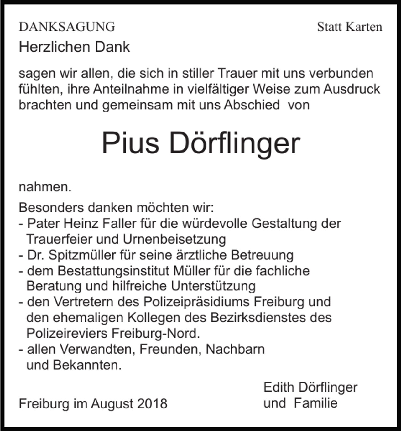 <p>DANKSAGUNG</p><p>Statt Karten</p><p>Herzlichen Dank<br />sagen wir allen, die sich in stiller Trauer mit uns verbunden<br />fühlten, ihre Anteilnahme in vielfältiger Weise zum Ausdruck<br />brachten und gemeinsam mit uns Abschied von</p><p>Pius Dörflinger<br />nahmen.<br />Besonders danken möchten wir:<br />- Pater Heinz Faller für die würdevolle Gestaltung der<br />Trauerfeier und Urnenbeisetzung<br />- Dr. Spitzmüller für seine ärztliche Betreuung<br />- dem Bestattungsinstitut Müller für die fachliche<br />Beratung und hilfreiche Unterstützung<br />- den Vertretern des Polizeipräsidiums Freiburg und<br />den ehemaligen Kollegen des Bezirksdienstes des<br />Polizeireviers Freiburg-Nord.<br />- allen Verwandten, Freunden, Nachbarn<br />und Bekannten.<br />Freiburg im August 2018</p><p>Edith Dörflinger<br />und Familie</p>