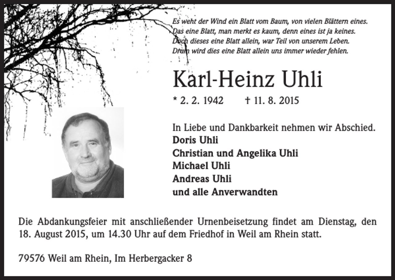 <p>Es weht der Wind ein Blatt vom Baum, von vielen Blättern eines.<br />Das eine Blatt, man merkt es kaum, denn eines ist ja keines.<br />Doch dieses eine Blatt allein, war Teil von unserem Leben.<br />Drum wird dies eine Blatt allein uns immer wieder fehlen.</p><p>Karl-Heinz Uhli<br />* 2. 2. 1942 † 11. 8. 2015<br />In Liebe und Dankbarkeit nehmen wir Abschied.<br />Doris Uhli<br />Christian und Angelika Uhli<br />Michael Uhli<br />Andreas Uhli<br />und alle Anverwandten<br />Die Abdankungsfeier mit anschließender Urnenbeisetzung findet am Dienstag, den<br />18. August 2015, um 14.30 Uhr auf dem Friedhof in Weil am Rhein statt.<br />79576 Weil am Rhein, Im Herbergacker 8</p>