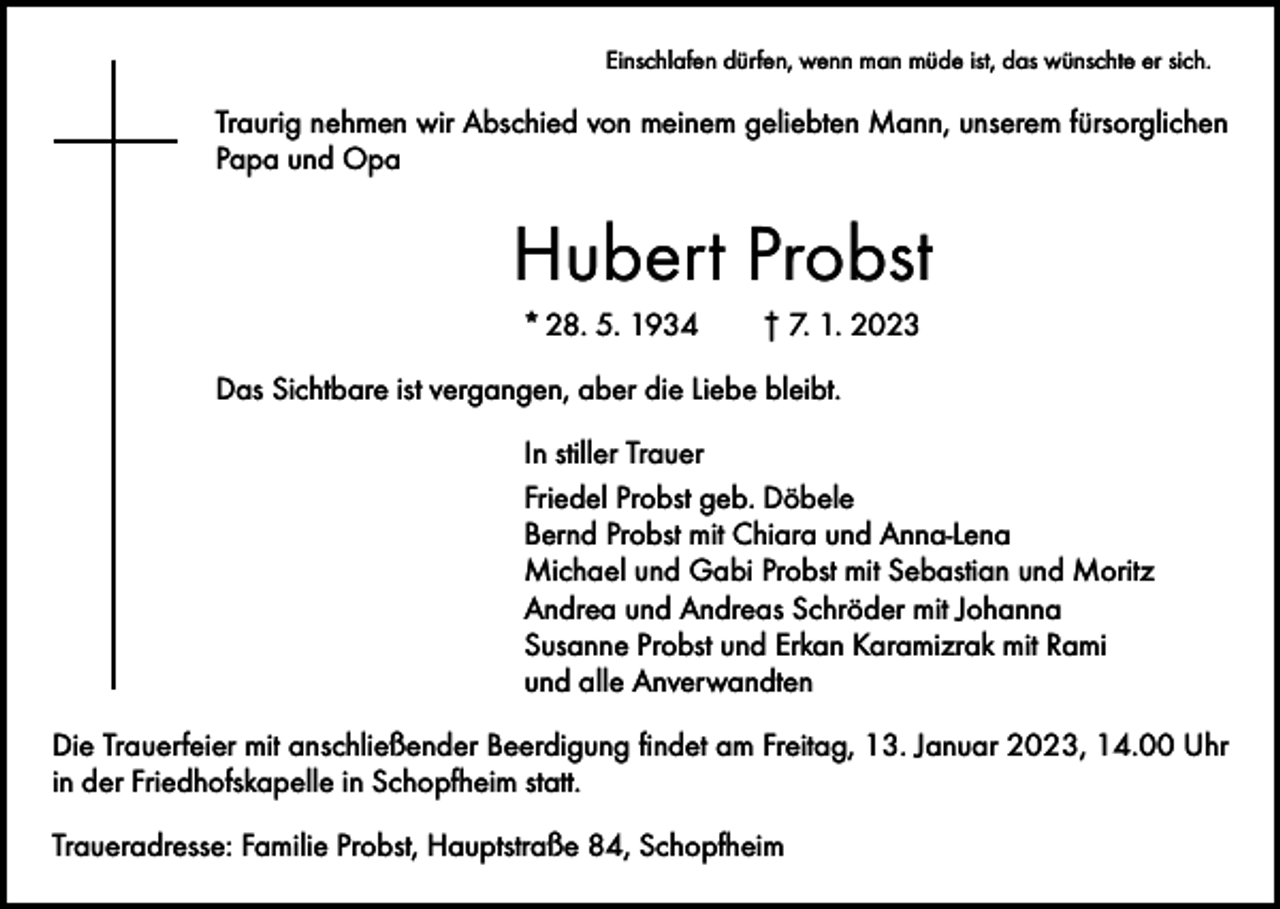 <p>Einschlafen dürfen, wenn man müde ist, das wünschte er sich.</p><p>Traurig nehmen wir Abschied von meinem geliebten Mann, unserem fürsorglichen<br />Papa und Opa</p><p>Hubert Probst<br />* 28. 5. 1934 † 7. 1. 2023<br />Das Sichtbare ist vergangen, aber die Liebe bleibt.<br />In stiller Trauer<br />Friedel Probst geb. Döbele<br />Bernd Probst mit Chiara und Anna-Lena<br />Michael und Gabi Probst mit Sebastian und Moritz<br />Andrea und Andreas Schröder mit Johanna<br />Susanne Probst und Erkan Karamizrak mit Rami<br />und alle Anverwandten<br />Die Trauerfeier mit anschließender Beerdigung findet am Freitag, 13. Januar 2023, 14.00 Uhr<br />in der Friedhofskapelle in Schopfheim statt.<br />Traueradresse: Familie Probst, Hauptstraße 84, Schopfheim</p>