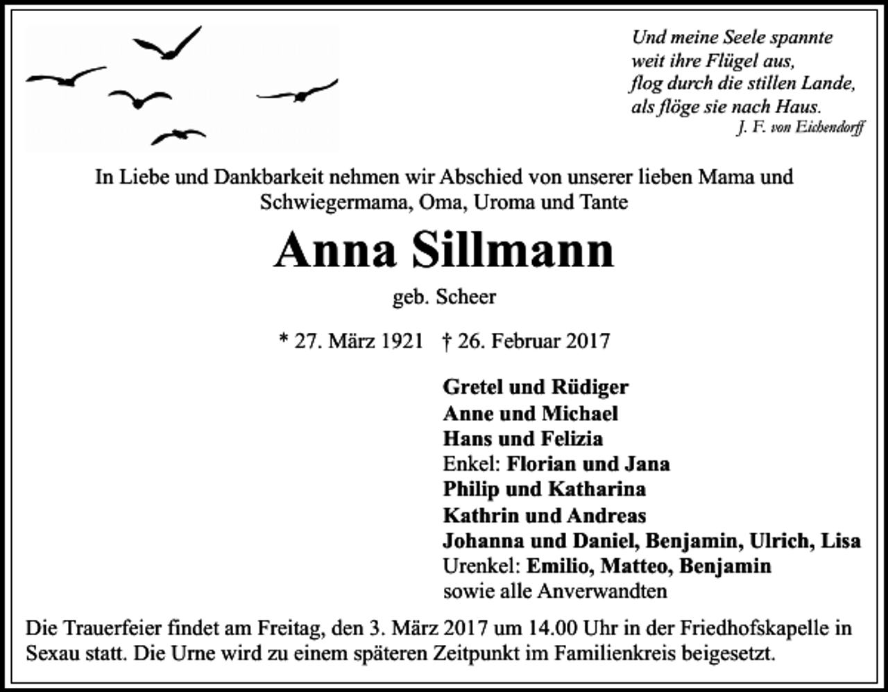 <p>Und meine Seele spannte<br />weit ihre Flügel aus,<br />flog durch die stillen Lande,<br />als flöge sie nach Haus.</p><p>J. F. von Eichendorff</p><p>In Liebe und Dankbarkeit nehmen wir Abschied von unserer lieben Mama und<br />Schwiegermama, Oma, Uroma und Tante</p><p>Anna Sillmann<br />geb. Scheer</p><p>* 27. März 1921 † 26. Februar 2017<br />Gretel und Rüdiger<br />Anne und Michael<br />Hans und Felizia<br />Enkel: Florian und Jana<br />Philip und Katharina<br />Kathrin und Andreas<br />Johanna und Daniel, Benjamin, Ulrich, Lisa<br />Urenkel: Emilio, Matteo, Benjamin<br />sowie alle Anverwandten<br />Die Trauerfeier findet am Freitag, den 3. März 2017 um 14.00 Uhr in der Friedhofskapelle in<br />Sexau statt. Die Urne wird zu einem späteren Zeitpunkt im Familienkreis beigesetzt.</p>