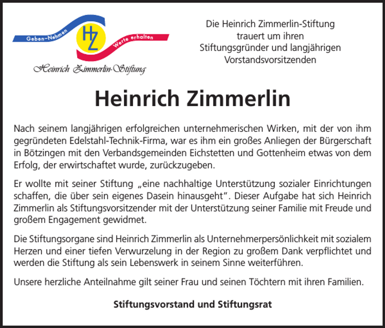 <p>Geben –Neh</p><p>me</p><p>n</p><p>W</p><p>e</p><p>erhalten<br />rte</p><p>Heinrich Zimmerlin-Stiftung</p><p>Die Heinrich Zimmerlin-Stiftung<br />trauert um ihren<br />Stiftungsgründer und langjährigen<br />Vorstandsvorsitzenden</p><p>Heinrich Zimmerlin<br />Nach seinem langjährigen erfolgreichen unternehmerischen Wirken, mit der von ihm<br />gegründeten Edelstahl-Technik-Firma, war es ihm ein großes Anliegen der Bürgerschaft<br />in Bötzingen mit den Verbandsgemeinden Eichstetten und Gottenheim etwas von dem<br />Erfolg, der erwirtschaftet wurde, zurückzugeben.<br />Er wollte mit seiner Stiftung „eine nachhaltige Unterstützung sozialer Einrichtungen<br />schaffen, die über sein eigenes Dasein hinausgeht”. Dieser Aufgabe hat sich Heinrich<br />Zimmerlin als Stiftungsvorsitzender mit der Unterstützung seiner Familie mit Freude und<br />großem Engagement gewidmet.<br />Die Stiftungsorgane sind Heinrich Zimmerlin als Unternehmerpersönlichkeit mit sozialem<br />Herzen und einer tiefen Verwurzelung in der Region zu großem Dank verpflichtet und<br />werden die Stiftung als sein Lebenswerk in seinem Sinne weiterführen.<br />Unsere herzliche Anteilnahme gilt seiner Frau und seinen Töchtern mit ihren Familien.<br />Stiftungsvorstand und Stiftungsrat</p>