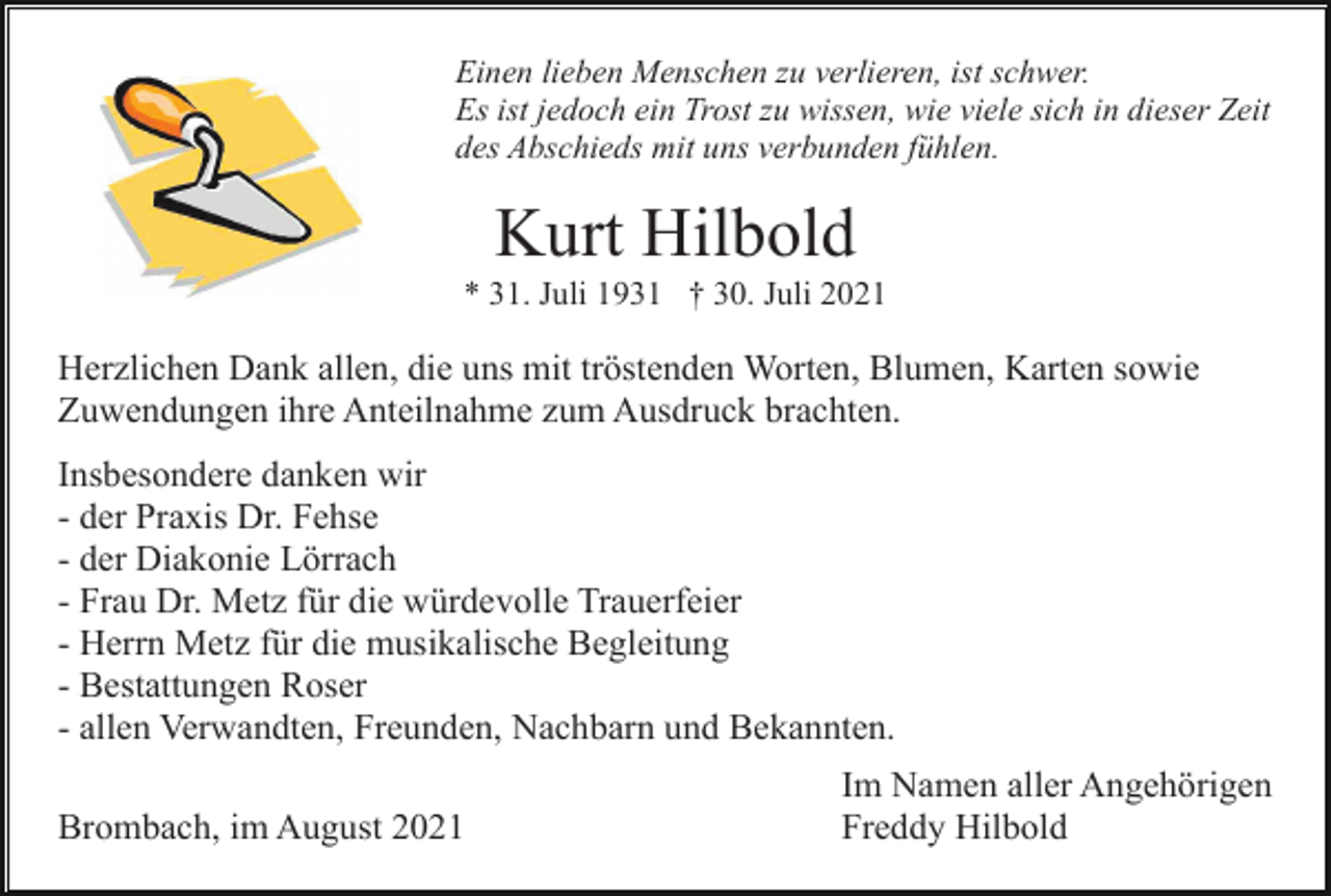 <p>Einen lieben Menschen zu verlieren, ist schwer.<br />Es ist jedoch ein Trost zu wissen, wie viele sich in dieser Zeit<br />des Abschieds mit uns verbunden fühlen.</p><p>Kurt Hilbold<br />* 31. Juli 1931 † 30. Juli 2021</p><p>Herzlichen Dank allen, die uns mit tröstenden Worten, Blumen, Karten sowie<br />Zuwendungen ihre Anteilnahme zum Ausdruck brachten.<br />Insbesondere danken wir<br />- der Praxis Dr. Fehse<br />- der Diakonie Lörrach<br />- Frau Dr. Metz für die würdevolle Trauerfeier<br />- Herrn Metz für die musikalische Begleitung<br />- Bestattungen Roser<br />- allen Verwandten, Freunden, Nachbarn und Bekannten.<br />Brombach, im August 2021</p><p>Im Namen aller Angehörigen<br />Freddy Hilbold</p>