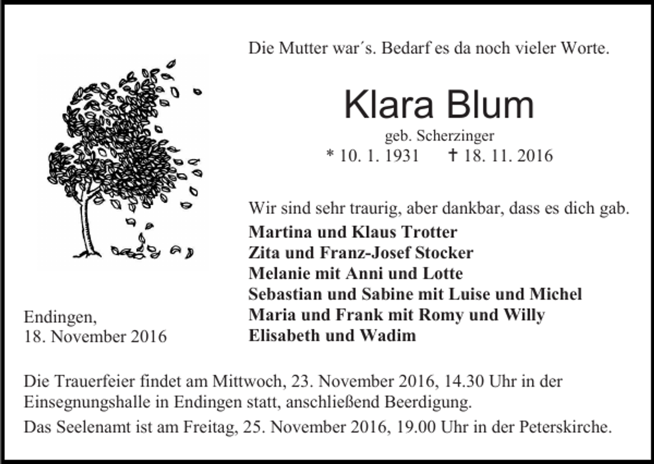 <p>Die Mutter war´s. Bedarf es da noch vieler Worte.</p><p>Klara Blum<br />geb. Scherzinger</p><p>* 10. 1. 1931</p><p>Endingen,<br />18. November 2016</p><p> 18. 11. 2016</p><p>Wir sind sehr traurig, aber dankbar, dass es dich gab.<br />Martina und Klaus Trotter<br />Zita und Franz-Josef Stocker<br />Melanie mit Anni und Lotte<br />Sebastian und Sabine mit Luise und Michel<br />Maria und Frank mit Romy und Willy<br />Elisabeth und Wadim</p><p>Die Trauerfeier findet am Mittwoch, 23. November 2016, 14.30 Uhr in der<br />Einsegnungshalle in Endingen statt, anschließend Beerdigung.<br />Das Seelenamt ist am Freitag, 25. November 2016, 19.00 Uhr in der Peterskirche.</p>