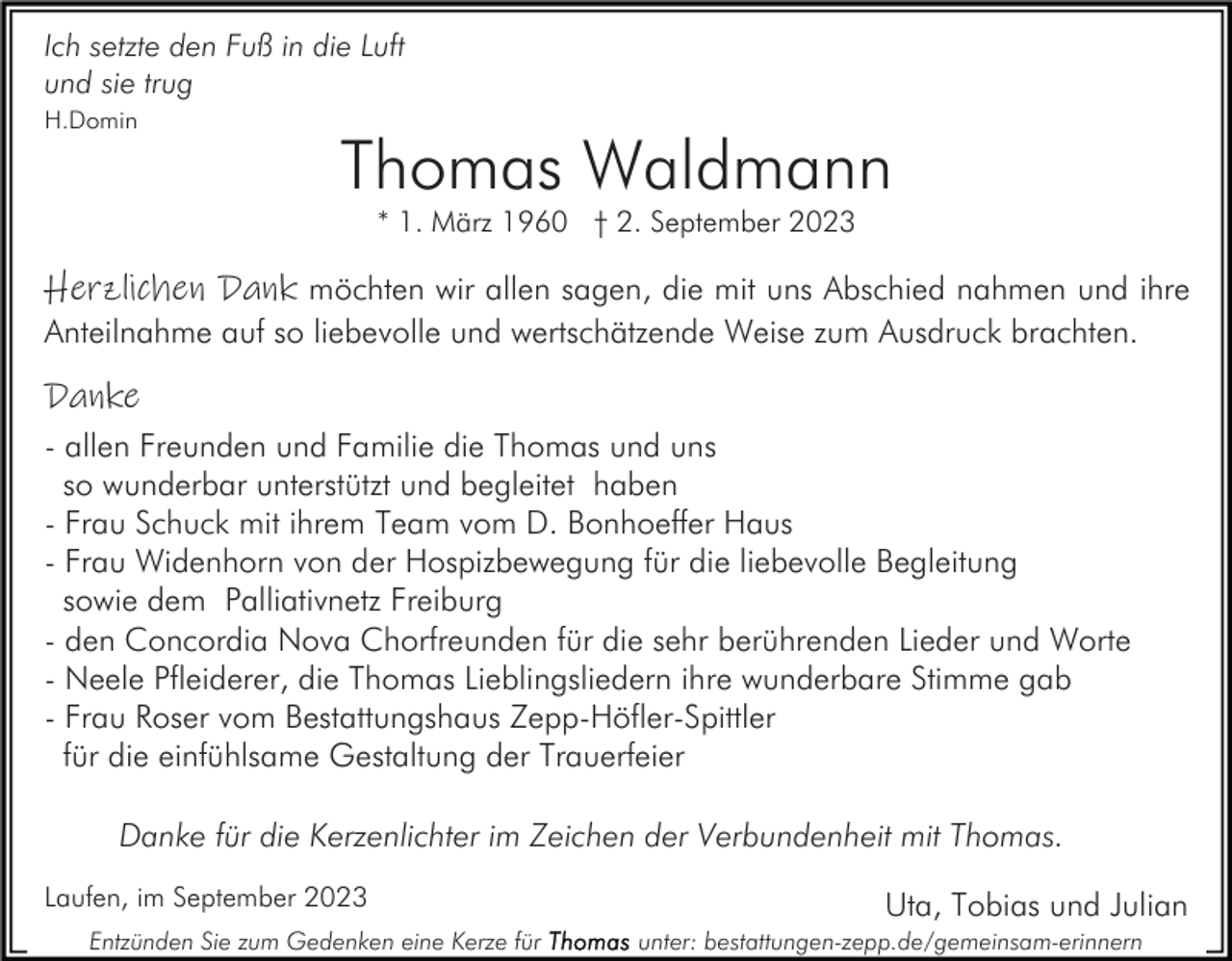 <p>Ich setzte den Fuß in die Luft<br />und sie trug<br />H.Domin</p><p>Thomas Waldmann<br />* 1. März 1960 † 2. September 2023</p><p>Herzlichen Dank möchten wir allen sagen, die mit uns Abschied nahmen und ihre<br />Anteilnahme auf so liebevolle und wertschätzende Weise zum Ausdruck brachten.<br />Danke<br />- allen Freunden und Familie die Thomas und uns<br />so wunderbar unterstützt und begleitet haben<br />- Frau Schuck mit ihrem Team vom D. Bonhoeffer Haus<br />- Frau Widenhorn von der Hospizbewegung für die liebevolle Begleitung<br />sowie dem Palliativnetz Freiburg<br />- den Concordia Nova Chorfreunden für die sehr berührenden Lieder und Worte<br />- Neele Pfleiderer, die Thomas Lieblingsliedern ihre wunderbare Stimme gab<br />- Frau Roser vom Bestattungshaus Zepp-Höfler-Spittler<br />für die einfühlsame Gestaltung der Trauerfeier<br />Danke für die Kerzenlichter im Zeichen der Verbundenheit mit Thomas.<br />Laufen, im September 2023<br />Entzünden Sie zum Gedenken eine Kerze für</p><p>Uta, Tobias und Julian<br />unter: bestattungen-zepp.de/gemeinsam-erinnern</p>