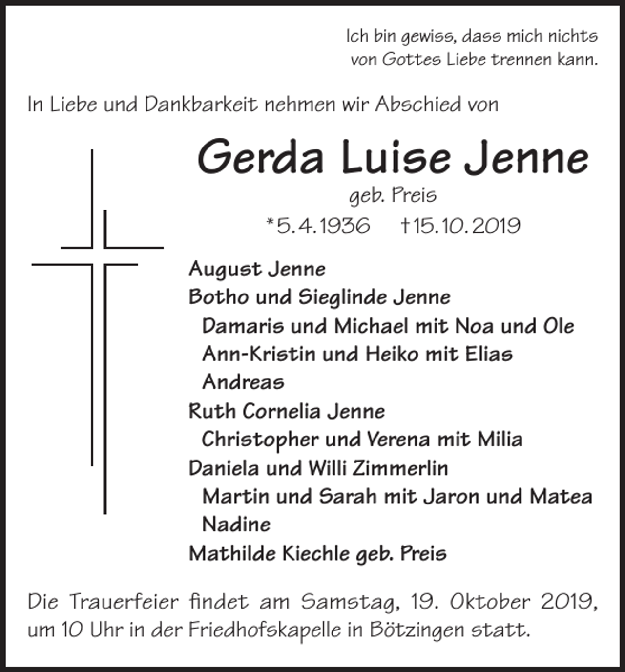 <p>Ich bin gewiss, dass mich nichts<br />von Gottes Liebe trennen kann.</p><p>In Liebe und Dankbarkeit nehmen wir Abschied von</p><p>Gerda Luise Jenne<br />geb. Preis<br />* 5. 4. 1936 † 15. 10. 2019</p><p>August Jenne<br />Botho und Sieglinde Jenne<br />Damaris und Michael mit Noa und Ole<br />Ann-Kristin und Heiko mit Elias<br />Andreas<br />Ruth Cornelia Jenne<br />Christopher und Verena mit Milia<br />Daniela und Willi Zimmerlin<br />Martin und Sarah mit Jaron und Matea<br />Nadine<br />Mathilde Kiechle geb. Preis<br />Die Trauerfeier findet am Samstag, 19. Oktober 2019,<br />um 10 Uhr in der Friedhofskapelle in Bötzingen statt.</p>