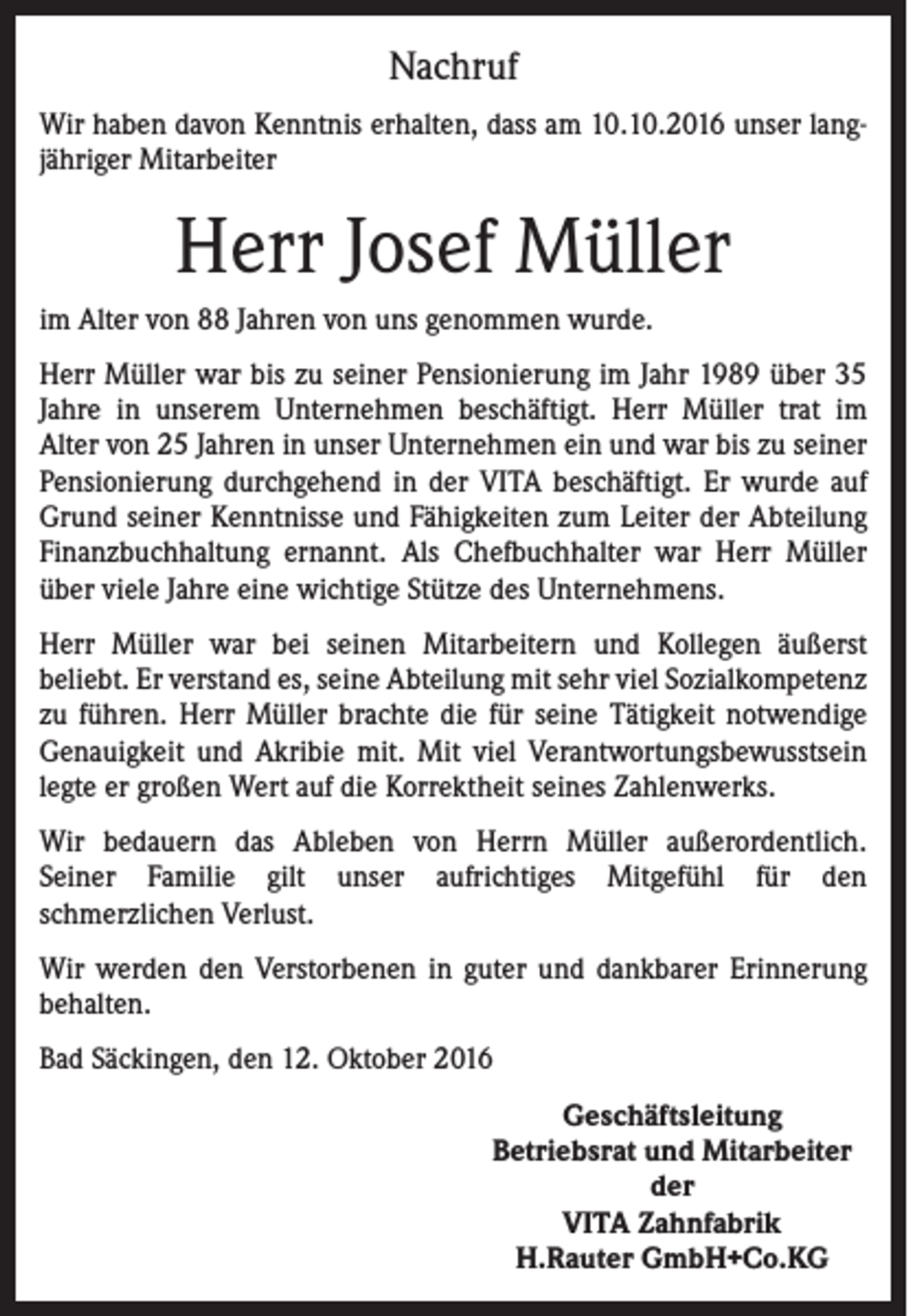 <p>Nachruf<br />Wir haben davon Kenntnis erhalten, dass am 10.10.2016 unser langjähriger Mitarbeiter</p><p>Herr Josef Müller<br />im Alter von 88 Jahren von uns genommen wurde.<br />Herr Müller war bis zu seiner Pensionierung im Jahr 1989 über 35<br />Jahre in unserem Unternehmen beschäftigt. Herr Müller trat im<br />Alter von 25 Jahren in unser Unternehmen ein und war bis zu seiner<br />Pensionierung durchgehend in der VITA beschäftigt. Er wurde auf<br />Grund seiner Kenntnisse und Fähigkeiten zum Leiter der Abteilung<br />Finanzbuchhaltung ernannt. Als Chefbuchhalter war Herr Müller<br />über viele Jahre eine wichtige Stütze des Unternehmens.<br />Herr Müller war bei seinen Mitarbeitern und Kollegen äußerst<br />beliebt. Er verstand es, seine Abteilung mit sehr viel Sozialkompetenz<br />zu führen. Herr Müller brachte die für seine Tätigkeit notwendige<br />Genauigkeit und Akribie mit. Mit viel Verantwortungsbewusstsein<br />legte er großen Wert auf die Korrektheit seines Zahlenwerks.<br />Wir bedauern das Ableben von Herrn Müller außerordentlich.<br />Seiner Familie gilt unser aufrichtiges Mitgefühl für den<br />schmerzlichen Verlust.<br />Wir werden den Verstorbenen in guter und dankbarer Erinnerung<br />behalten.<br />Bad Säckingen, den 12. Oktober 2016<br />Geschäftsleitung<br />Betriebsrat und Mitarbeiter<br />der<br />VITA Zahnfabrik<br />H.Rauter GmbH+Co.KG</p>