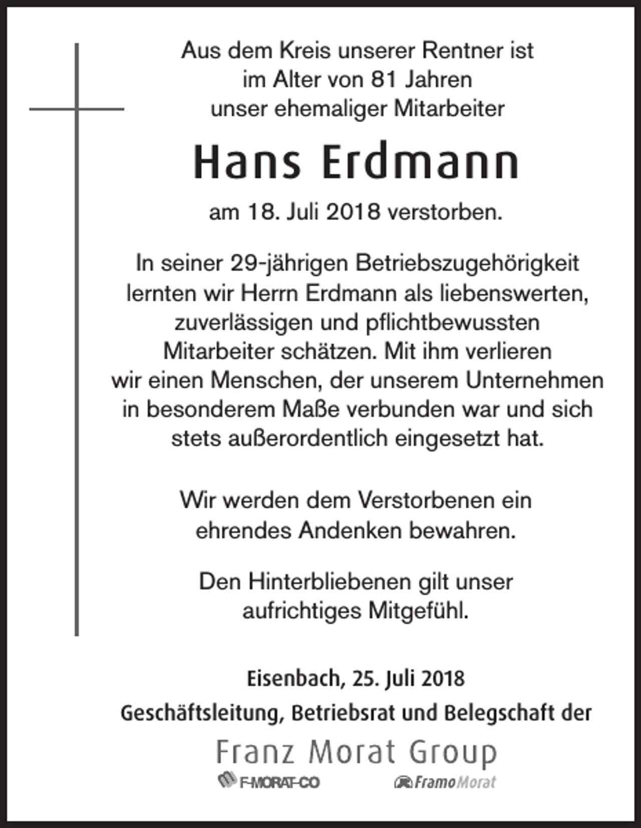 <p>Aus dem Kreis unserer Rentner ist<br />im Alter von 81 Jahren<br />unser ehemaliger Mitarbeiter</p><p>Hans Erdmann<br />am 18. Juli 2018 verstorben.<br />In seiner 29-jährigen Betriebszugehörigkeit<br />lernten wir Herrn Erdmann als liebenswerten,<br />zuverlässigen und pflichtbewussten<br />Mitarbeiter schätzen. Mit ihm verlieren<br />wir einen Menschen, der unserem Unternehmen<br />in besonderem Maße verbunden war und sich<br />stets außerordentlich eingesetzt hat.<br />Wir werden dem Verstorbenen ein<br />ehrendes Andenken bewahren.<br />Den Hinterbliebenen gilt unser<br />aufrichtiges Mitgefühl.<br />Eisenbach, 25. Juli 2018<br />Geschäftsleitung, Betriebsrat und Belegschaft der</p>