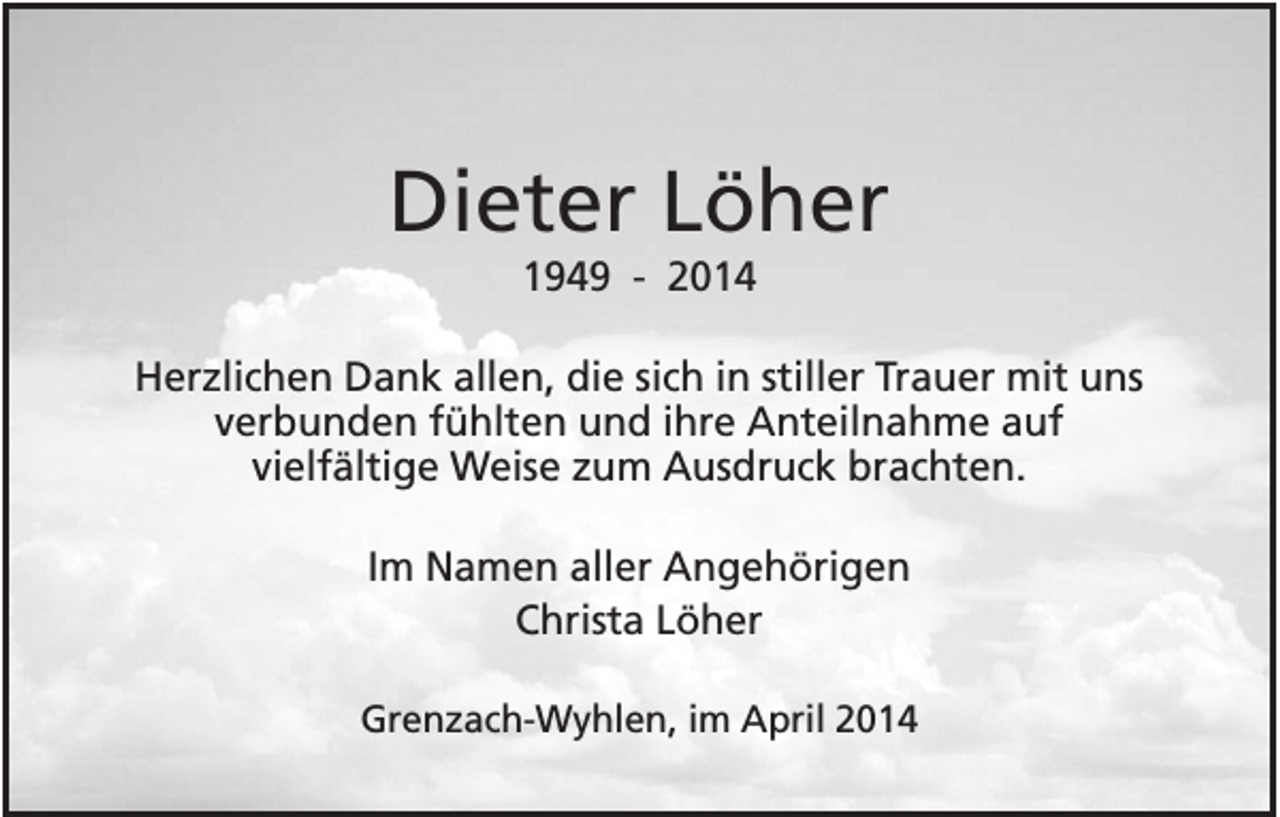 <p>Dieter Löher<br />1949 - 2014<br />Herzlichen Dank allen, die sich in stiller Trauer mit uns<br />verbunden fühlten und ihre Anteilnahme auf<br />vielfältige Weise zum Ausdruck brachten.<br />Im Namen aller Angehörigen<br />Christa Löher<br />Grenzach-Wyhlen, im April 2014</p>