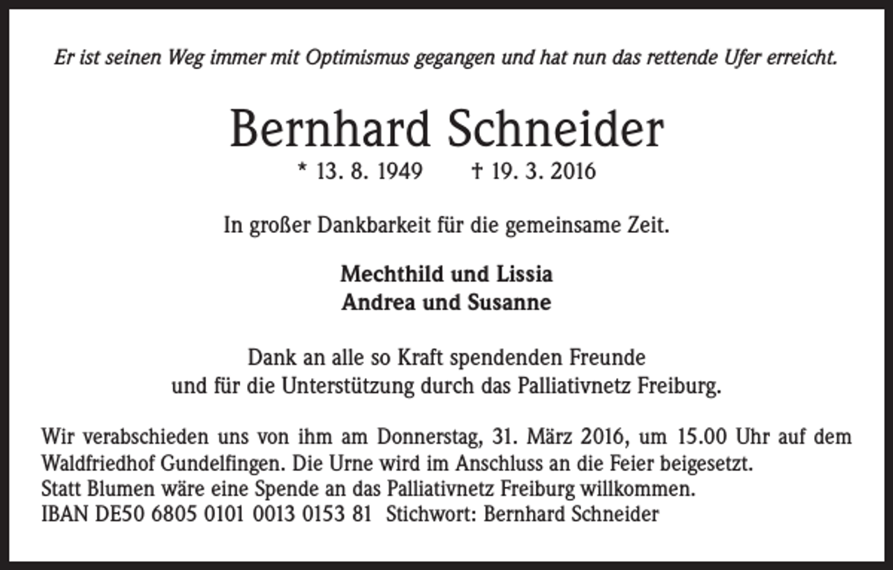 <p>Er ist seinen Weg immer mit Optimismus gegangen und hat nun das rettende Ufer erreicht.</p><p>Bernhard Schneider<br />* 13. 8. 1949 † 19. 3. 2016</p><p>In großer Dankbarkeit für die gemeinsame Zeit.<br />Mechthild und Lissia<br />Andrea und Susanne<br />Dank an alle so Kraft spendenden Freunde<br />und für die Unterstützung durch das Palliativnetz Freiburg.<br />Wir verabschieden uns von ihm am Donnerstag, 31. März 2016, um 15.00 Uhr auf dem<br />Waldfriedhof Gundelfingen. Die Urne wird im Anschluss an die Feier beigesetzt.<br />Statt Blumen wäre eine Spende an das Palliativnetz Freiburg willkommen.<br />IBAN DE50 6805 0101 0013 0153 81 Stichwort: Bernhard Schneider</p>