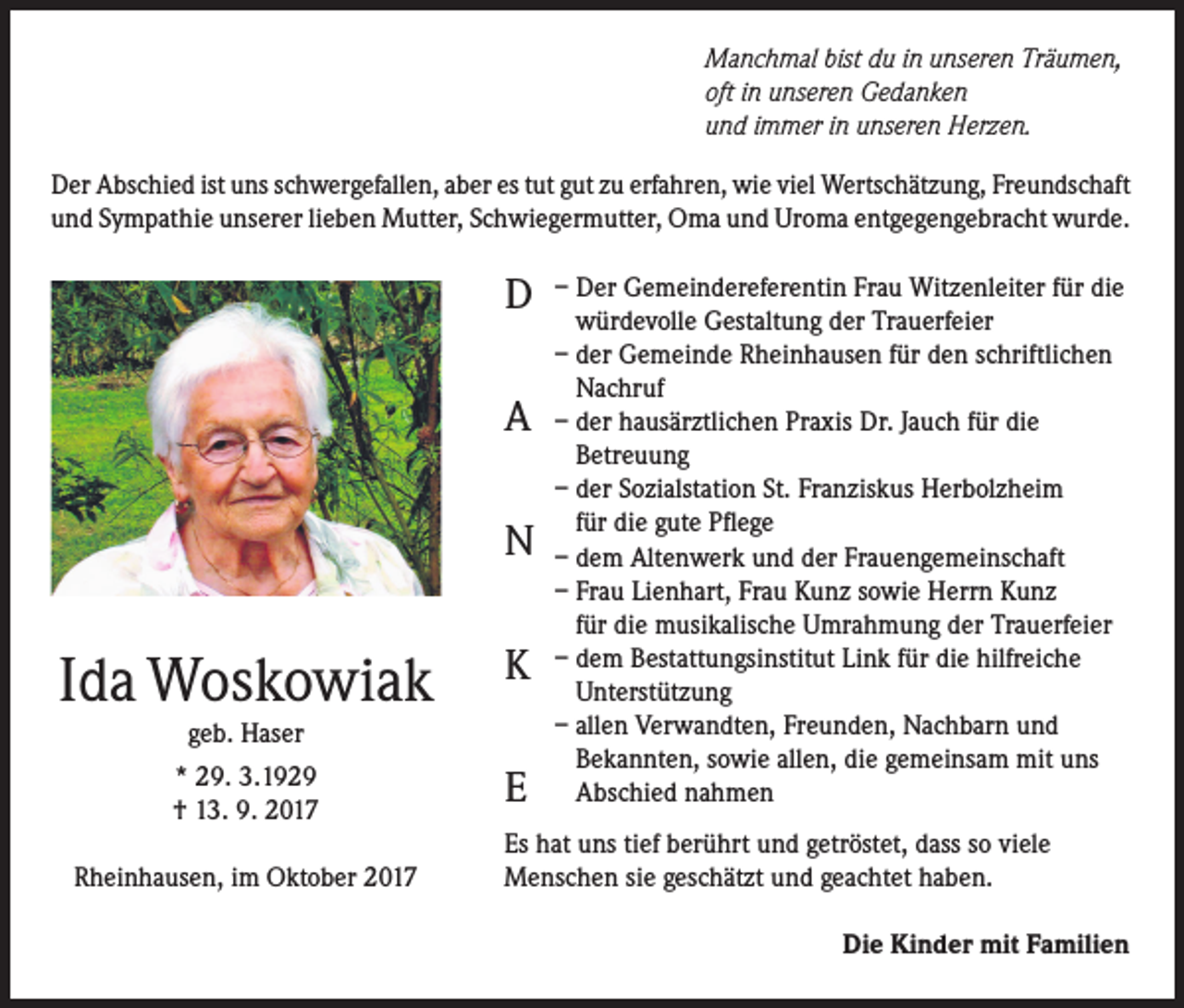 <p>Manchmal bist du in unseren Träumen,<br />oft in unseren Gedanken<br />und immer in unseren Herzen.<br />Der Abschied ist uns schwergefallen, aber es tut gut zu erfahren, wie viel Wertschätzung, Freundschaft<br />und Sympathie unserer lieben Mutter, Schwiegermutter, Oma und Uroma entgegengebracht wurde.</p><p>D<br />A<br />N<br />K</p><p>Ida Woskowiak<br />geb. Haser<br />* 29. 3.1929<br />† 13. 9. 2017</p><p>E</p><p>– Der Gemeindereferentin Frau Witzenleiter für die<br />würdevolle Gestaltung der Trauerfeier<br />– der Gemeinde Rheinhausen für den schriftlichen<br />Nachruf<br />– der hausärztlichen Praxis Dr. Jauch für die<br />Betreuung<br />– der Sozialstation St. Franziskus Herbolzheim<br />für die gute Pflege<br />– dem Altenwerk und der Frauengemeinschaft<br />– Frau Lienhart, Frau Kunz sowie Herrn Kunz<br />für die musikalische Umrahmung der Trauerfeier<br />– dem Bestattungsinstitut Link für die hilfreiche<br />Unterstützung<br />– allen Verwandten, Freunden, Nachbarn und<br />Bekannten, sowie allen, die gemeinsam mit uns<br />Abschied nahmen</p><p>Es hat uns tief berührt und getröstet, dass so viele<br />Menschen sie geschätzt und geachtet haben.</p><p>Rheinhausen, im Oktober 2017</p><p>Die Kinder mit Familien</p>