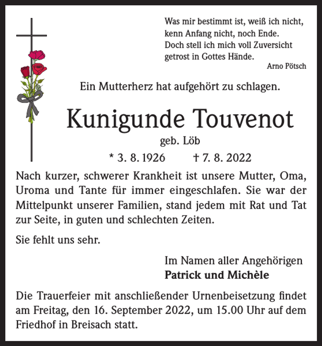 <p>Was mir bestimmt ist, weiß ich nicht,<br />kenn Anfang nicht, noch Ende.<br />Doch stell ich mich voll Zuversicht<br />getrost in Gottes Hände.</p><p>Arno Pötsch</p><p>Ein Mutterherz hat aufgehört zu schlagen.</p><p>Kunigunde Touvenot</p><p>geb. Löb<br />* 3. 8. 1926<br />† 7. 8. 2022<br />Nach kurzer, schwerer Krankheit ist unsere Mutter, Oma,<br />Uroma und Tante für immer eingeschlafen. Sie war der<br />Mittelpunkt unserer Familien, stand jedem mit Rat und Tat<br />zur Seite, in guten und schlechten Zeiten.<br />Sie fehlt uns sehr.<br />Im Namen aller Angehörigen<br />Patrick und Michèle<br />Die Trauerfeier mit anschließender Urnenbeisetzung findet<br />am Freitag, den 16. September 2022, um 15.00 Uhr auf dem<br />Friedhof in Breisach statt.</p>