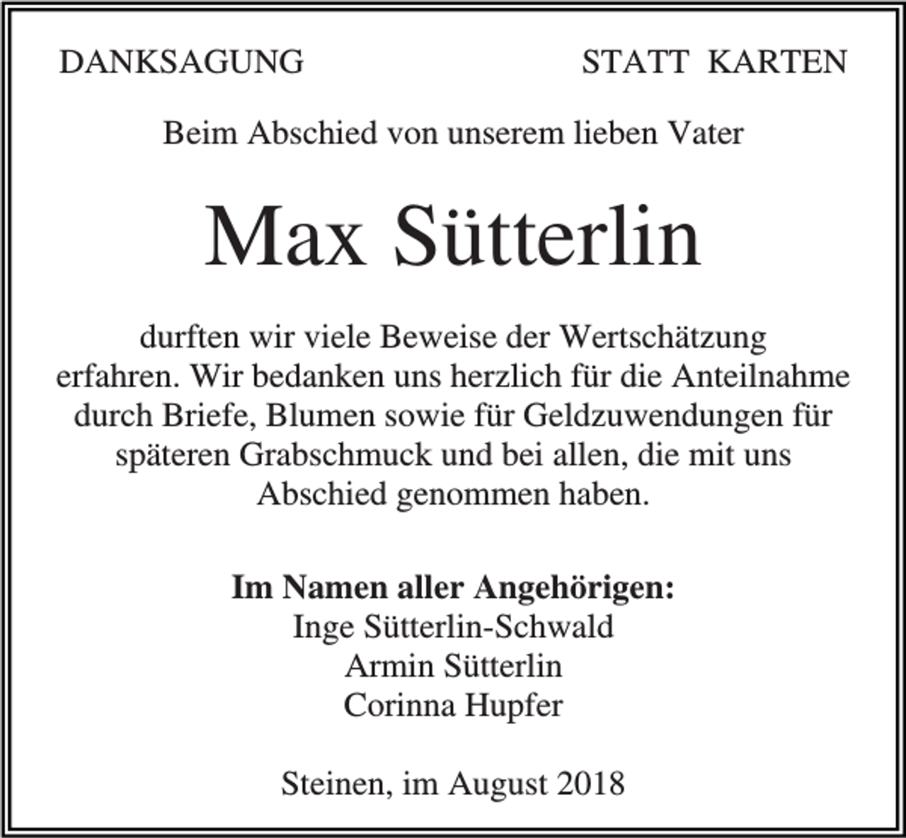 <p>DANKSAGUNG</p><p>STATT KARTEN</p><p>Beim Abschied von unserem lieben Vater</p><p>Max Sütterlin<br />durften wir viele Beweise der Wertschätzung<br />erfahren. Wir bedanken uns herzlich für die Anteilnahme<br />durch Briefe, Blumen sowie für Geldzuwendungen für<br />späteren Grabschmuck und bei allen, die mit uns<br />Abschied genommen haben.<br />Im Namen aller Angehörigen:<br />Inge Sütterlin-Schwald<br />Armin Sütterlin<br />Corinna Hupfer<br />Steinen, im August 2018</p>