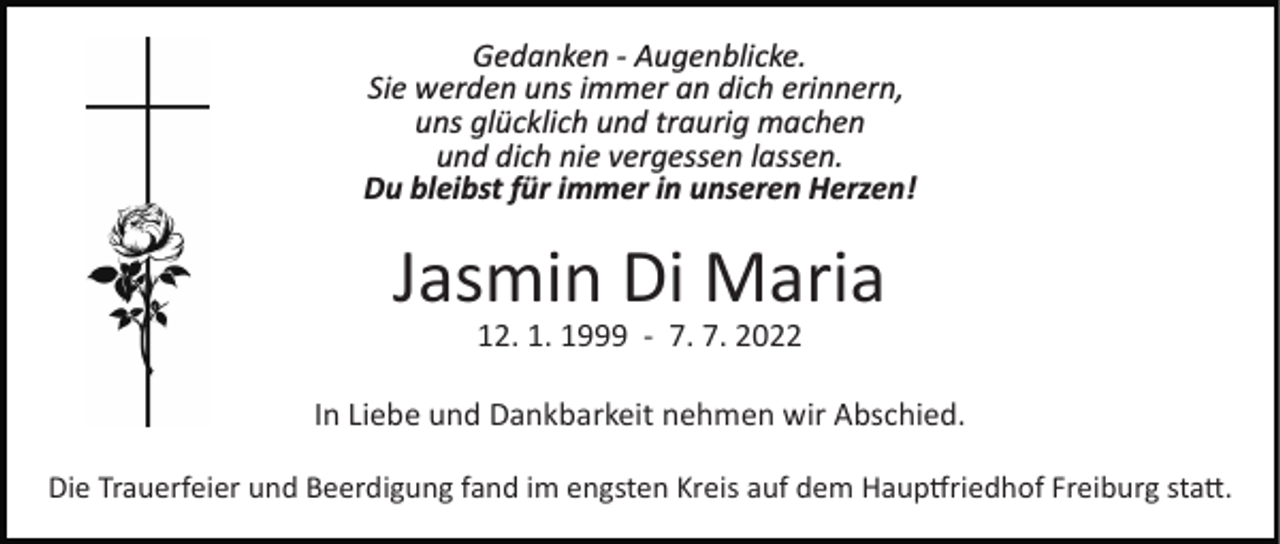 <p>Gedanken ­ Augenblicke.<br />Sie werden uns immer an dich erinnern,<br />uns glücklich und traurig machen<br />und dich nie vergessen lassen.<br />Du bleibst für immer in unseren Herzen!</p><p>Jasmin Di Maria<br />12. 1. 1999 ­ 7. 7. 2022</p><p>In Liebe und Dankbarkeit nehmen wir Abschied.<br />Die Trauerfeier und Beerdigung fand im engsten Kreis auf dem Haup�riedhof Freiburg sta�.</p>