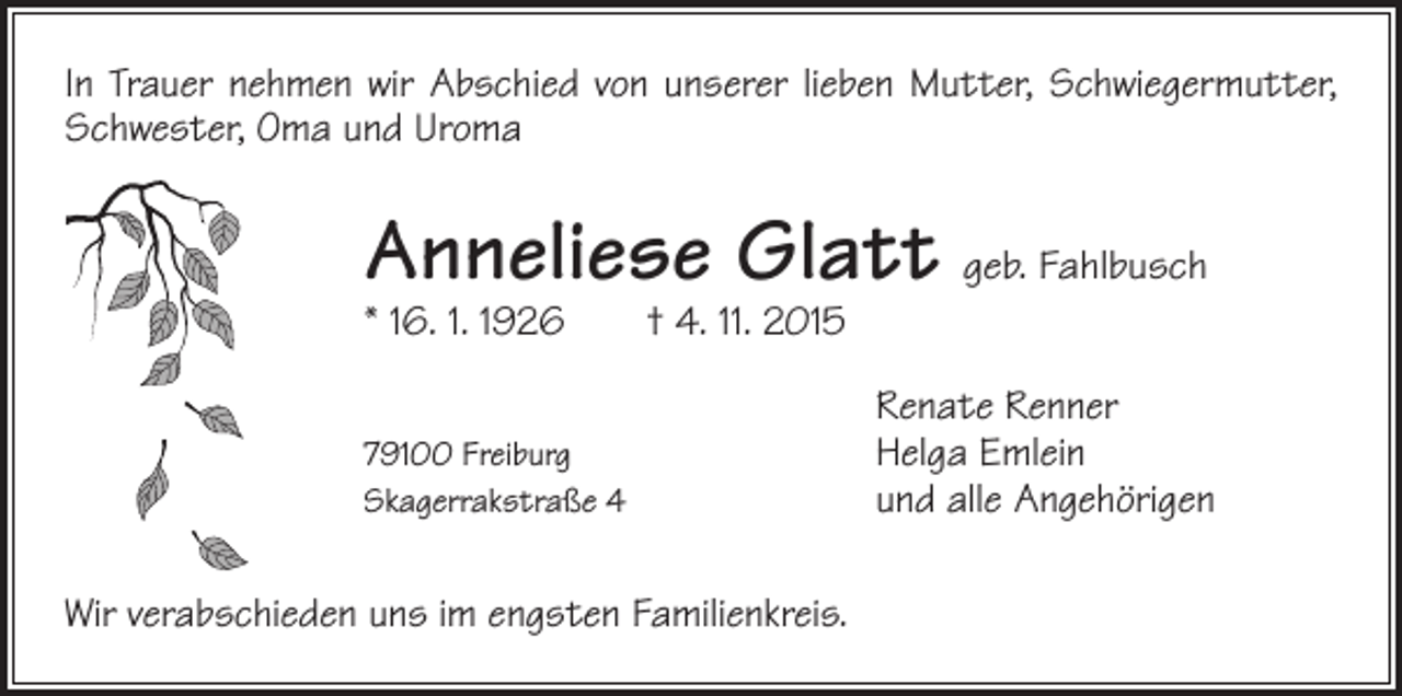 <p>In Trauer nehmen wir Abschied von unserer lieben Mutter, Schwiegermutter,<br />Schwester, Oma und Uroma</p><p>Anneliese Glatt geb. Fahlbusch<br />* 16. 1. 1926 † 4. 11. 2015</p><p>79100 Freiburg</p><p>Skagerrakstraße 4<br />Wir verabschieden uns im engsten Familienkreis.</p><p>Renate Renner<br />Helga Emlein<br />und alle Angehörigen</p>