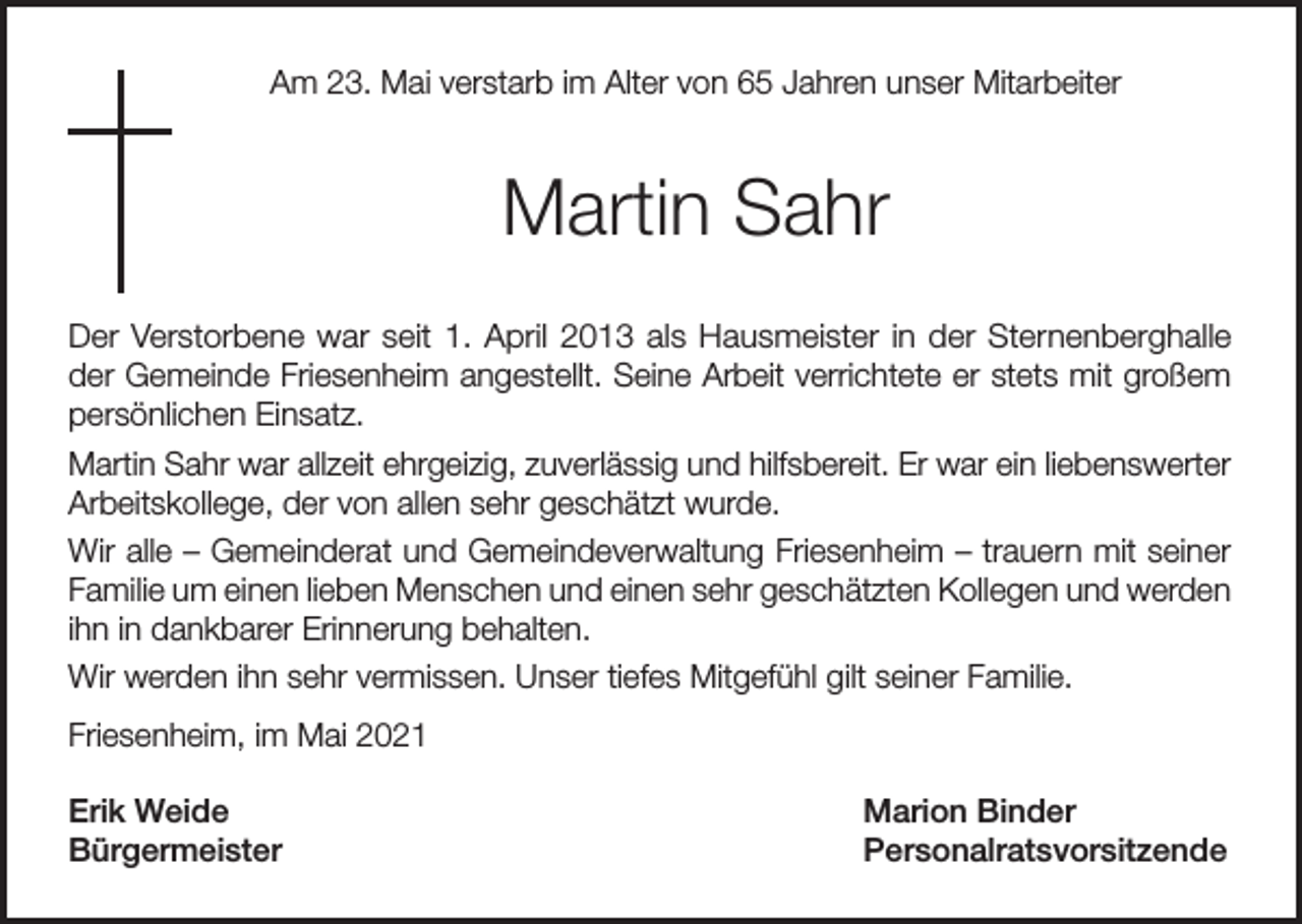 <p>Am 23. Mai verstarb im Alter von 65 Jahren unser Mitarbeiter</p><p>Martin Sahr<br />Der Verstorbene war seit 1. April 2013 als Hausmeister in der Sternenberghalle<br />der Gemeinde Friesenheim angestellt. Seine Arbeit verrichtete er stets mit großem<br />persönlichen Einsatz.<br />Martin Sahr war allzeit ehrgeizig, zuverlässig und hilfsbereit. Er war ein liebenswerter<br />Arbeitskollege, der von allen sehr geschätzt wurde.<br />Wir alle – Gemeinderat und Gemeindeverwaltung Friesenheim – trauern mit seiner<br />Familie um einen lieben Menschen und einen sehr geschätzten Kollegen und werden<br />ihn in dankbarer Erinnerung behalten.<br />Wir werden ihn sehr vermissen. Unser tiefes Mitgefühl gilt seiner Familie.<br />Friesenheim, im Mai 2021<br />Erik Weide<br />Marion Binder<br />Bürgermeister Personalratsvorsitzende</p>