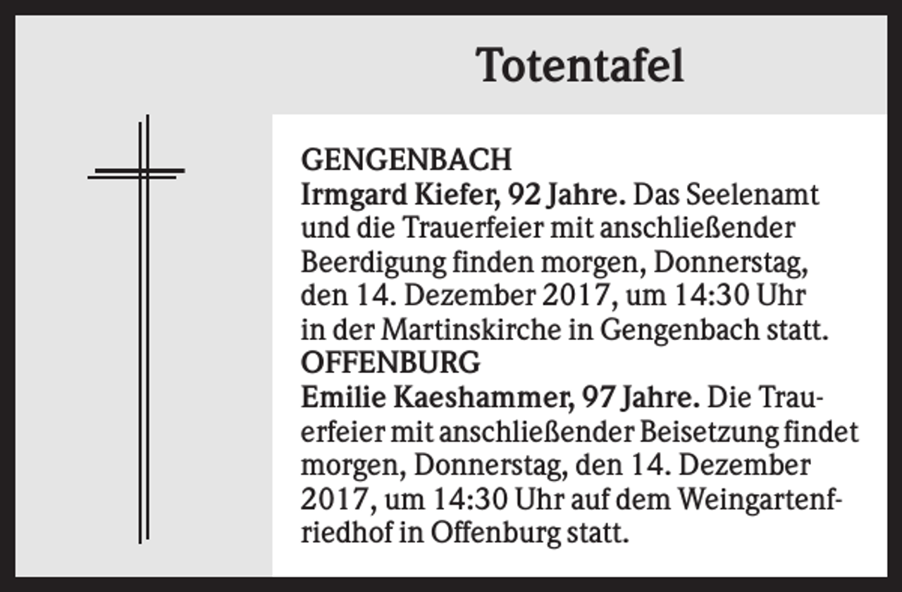 <p>Totentafel<br />GENGENBACH<br />Irmgard Kiefer, 92 Jahre. Das Seelenamt<br />und die Trauerfeier mit anschließender<br />Beerdigung finden morgen, Donnerstag,<br />den 14. Dezember 2017, um 14:30 Uhr<br />in der Martinskirche in Gengenbach statt.<br />OFFENBURG<br />Emilie Kaeshammer, 97 Jahre. Die Trauerfeier mit anschließender Beisetzung findet<br />morgen, Donnerstag, den 14. Dezember<br />2017, um 14:30 Uhr auf dem Weingartenfriedhof in Offenburg statt.</p>
