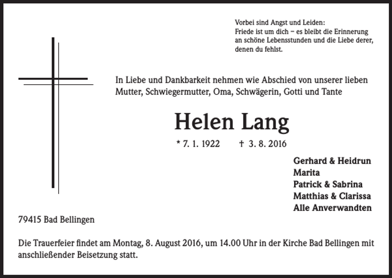 <p>Vorbei sind Angst und Leiden:<br />Friede ist um dich – es bleibt die Erinnerung<br />an schöne Lebensstunden und die Liebe derer,<br />denen du fehlst.</p><p>In Liebe und Dankbarkeit nehmen wie Abschied von unserer lieben<br />Mutter, Schwiegermutter, Oma, Schwägerin, Gotti und Tante</p><p>Helen Lang<br />* 7. 1. 1922 † 3. 8. 2016<br />Gerhard &amp; Heidrun<br />Marita<br />Patrick &amp; Sabrina<br />Matthias &amp; Clarissa<br />Alle Anverwandten</p><p>79415 Bad Bellingen<br />Die Trauerfeier findet am Montag, 8. August 2016, um 14.00 Uhr in der Kirche Bad Bellingen mit<br />anschließender Beisetzung statt.</p>
