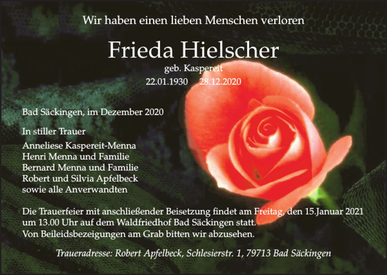 <p>Wir haben einen lieben Menschen verloren</p><p>Frieda Hielscher<br />geb. Kaspereit<br />22.01.1930 28.12.2020</p><p>Bad Säckingen, im Dezember 2020<br />In stiller Trauer<br />Anneliese Kaspereit-Menna<br />Henri Menna und Familie<br />Bernard Menna und Familie<br />Robert und Silvia Apfelbeck<br />sowie alle Anverwandten<br />Die Trauerfeier mit anschließender Beisetzung findet am Freitag, den 15.Januar 2021<br />um 13.00 Uhr auf dem Waldfriedhof Bad Säckingen statt.<br />Von Beileidsbezeigungen am Grab bitten wir abzusehen.</p><p>Traueradresse: Robert Apfelbeck, Schlesierstr. 1, 79713 Bad Säckingen</p>
