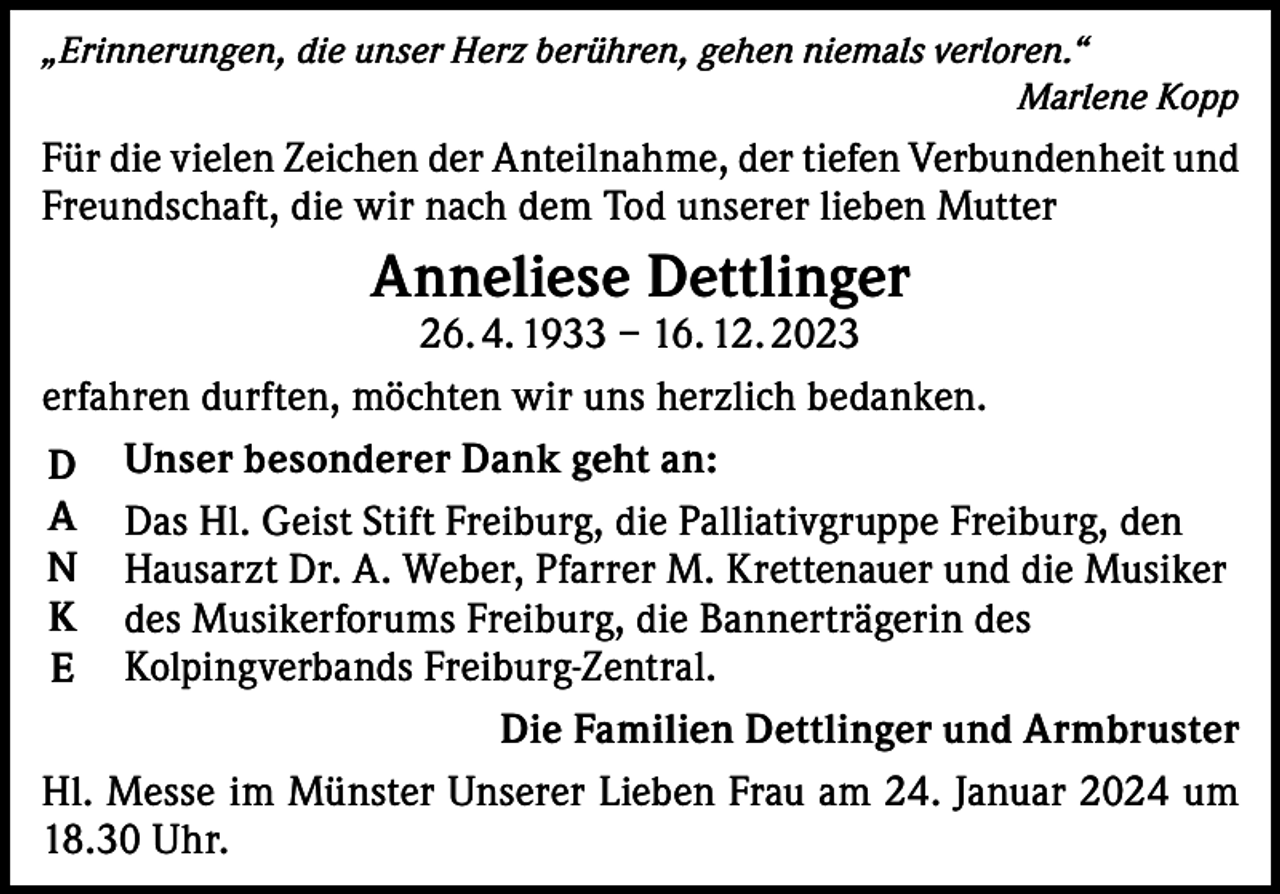 <p>„Erinnerungen, die unser Herz berühren, gehen niemals verloren.“</p><p>Marlene Kopp</p><p>Für die vielen Zeichen der Anteilnahme, der tiefen Verbundenheit und<br />Freundschaft, die wir nach dem Tod unserer lieben Mutter</p><p>Anneliese Dettlinger</p><p>26. 4. 1933 – 16. 12. 2023<br />erfahren durften, möchten wir uns herzlich bedanken.<br />D Unser besonderer Dank geht an:<br />A Das Hl. Geist Stift Freiburg, die Palliativgruppe Freiburg, den<br />N Hausarzt Dr. A. Weber, Pfarrer M. Krettenauer und die Musiker<br />K des Musikerforums Freiburg, die Bannerträgerin des<br />E Kolpingverbands Freiburg-Zentral.<br />Die Familien Dettlinger und Armbruster<br />Hl. Messe im Münster Unserer Lieben Frau am 24. Januar 2024 um<br />18.30 Uhr.</p>