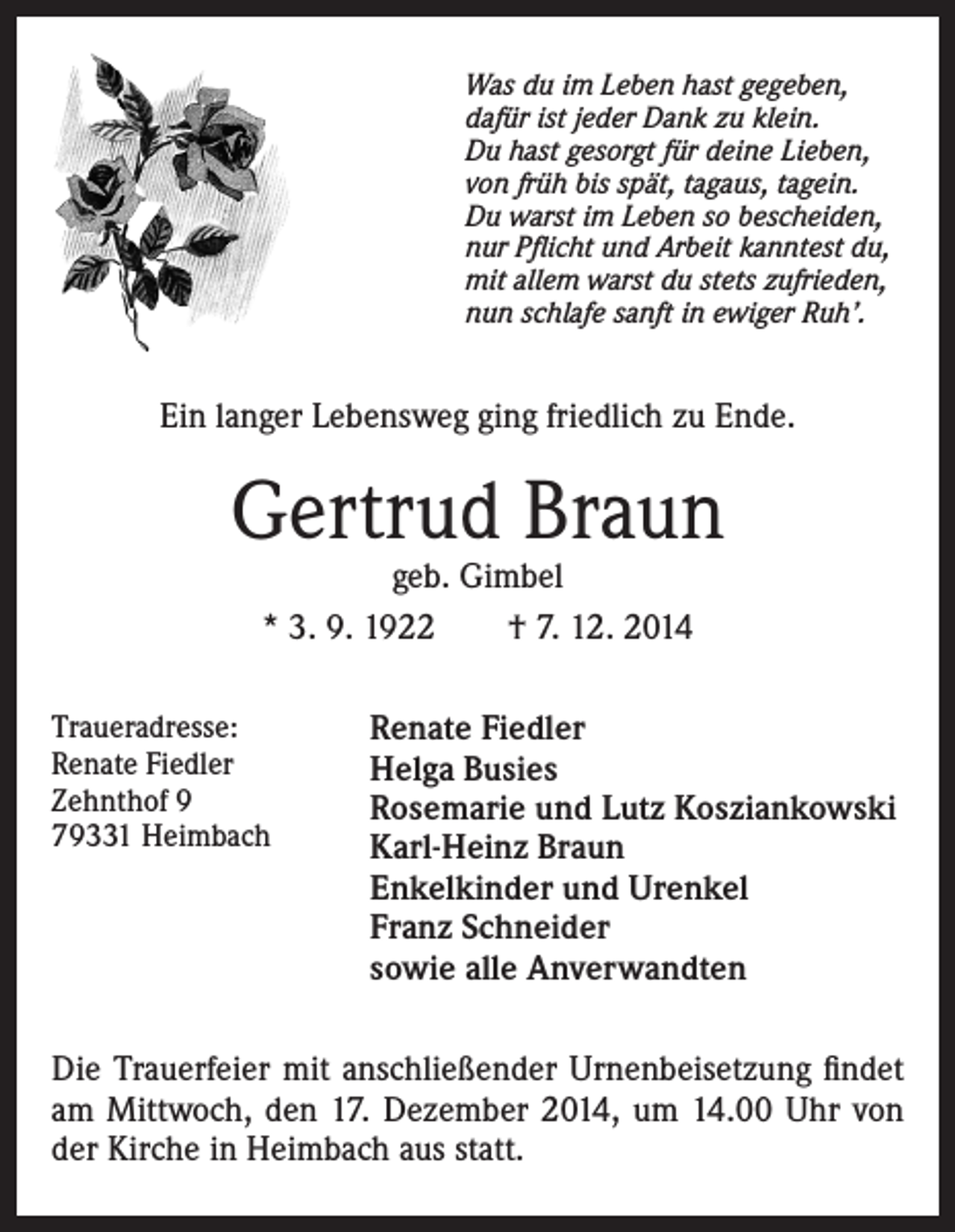 <p>Was du im Leben hast gegeben,<br />dafür ist jeder Dank zu klein.<br />Du hast gesorgt für deine Lieben,<br />von früh bis spät, tagaus, tagein.<br />Du warst im Leben so bescheiden,<br />nur Pflicht und Arbeit kanntest du,<br />mit allem warst du stets zufrieden,<br />nun schlafe sanft in ewiger Ruh’.</p><p>Ein langer Lebensweg ging friedlich zu Ende.</p><p>Gertrud Braun<br />geb. Gimbel<br />* 3. 9. 1922 † 7. 12. 2014</p><p>Traueradresse:<br />Renate Fiedler<br />Zehnthof 9<br />79331 Heimbach</p><p>Renate Fiedler<br />Helga Busies<br />Rosemarie und Lutz Kosziankowski<br />Karl-Heinz Braun<br />Enkelkinder und Urenkel<br />Franz Schneider<br />sowie alle Anverwandten</p><p>Die Trauerfeier mit anschließender Urnenbeisetzung findet<br />am Mittwoch, den 17. Dezember 2014, um 14.00 Uhr von<br />der Kirche in Heimbach aus statt.</p>