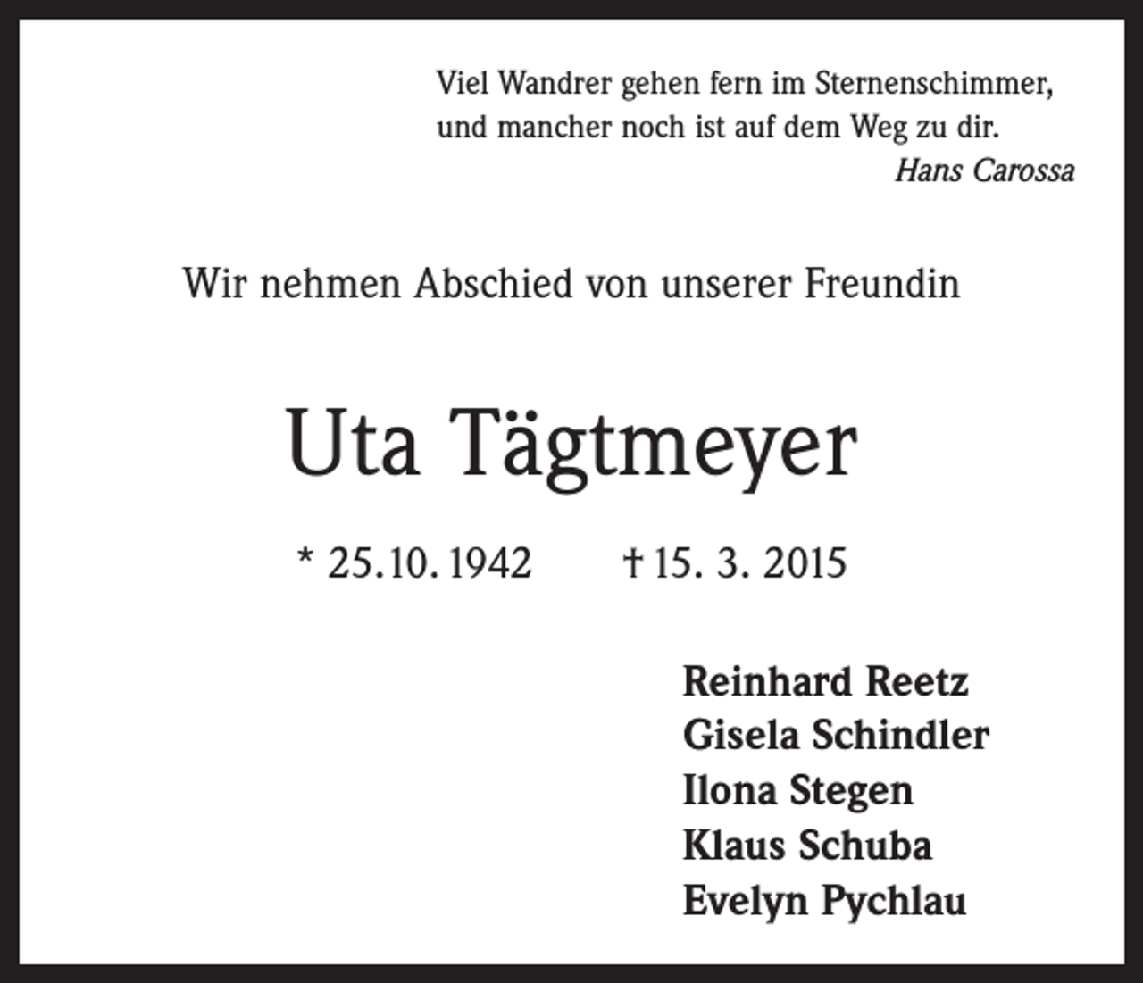<p>Viel Wandrer gehen fern im Sternenschimmer,<br />und mancher noch ist auf dem Weg zu dir.</p><p>Hans Carossa</p><p>Wir nehmen Abschied von unserer Freundin</p><p>Uta Tägtmeyer<br />* 25.10. 1942 † 15. 3. 2015<br />Reinhard Reetz<br />Gisela Schindler<br />Ilona Stegen<br />Klaus Schuba<br />Evelyn Pychlau</p>
