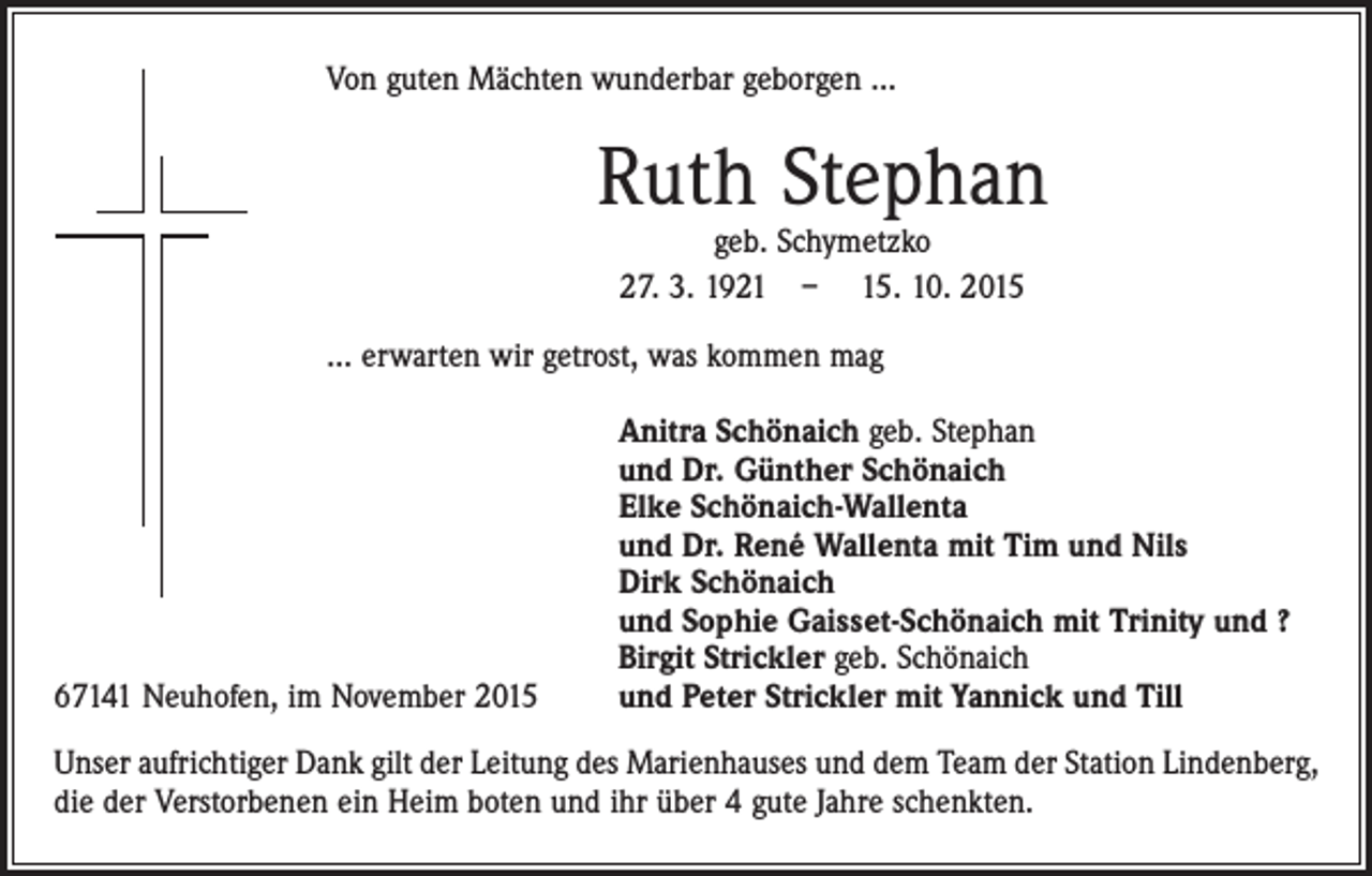 <p>Von guten Mächten wunderbar geborgen ...</p><p>Ruth Stephan<br />geb. Schymetzko<br />27. 3. 1921 – 15. 10. 2015</p><p>... erwarten wir getrost, was kommen mag</p><p>67141 Neuhofen, im November 2015</p><p>Anitra Schönaich geb. Stephan<br />und Dr. Günther Schönaich<br />Elke Schönaich-Wallenta<br />und Dr. René Wallenta mit Tim und Nils<br />Dirk Schönaich<br />und Sophie Gaisset-Schönaich mit Trinity und ?<br />Birgit Strickler geb. Schönaich<br />und Peter Strickler mit Yannick und Till</p><p>Unser aufrichtiger Dank gilt der Leitung des Marienhauses und dem Team der Station Lindenberg,<br />die der Verstorbenen ein Heim boten und ihr über 4 gute Jahre schenkten.</p>
