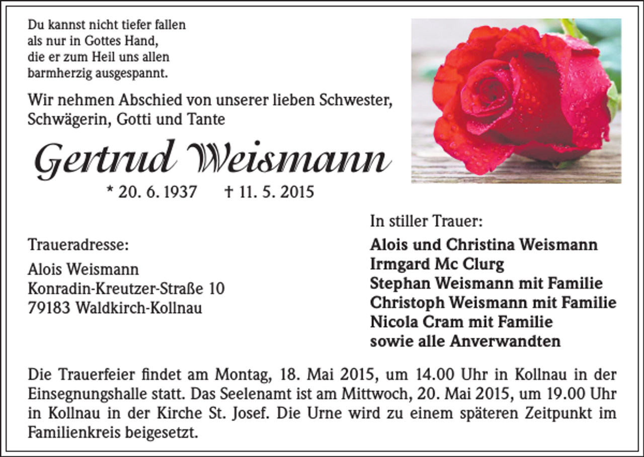 <p>Du kannst nicht tiefer fallen<br />als nur in Gottes Hand,<br />die er zum Heil uns allen<br />barmherzig ausgespannt.</p><p>Wir nehmen Abschied von unserer lieben Schwester,<br />Schwägerin, Gotti und Tante</p><p>Gertrud Weismann<br />* 20. 6. 1937 † 11. 5. 2015</p><p>Traueradresse:<br />Alois Weismann<br />Konradin-Kreutzer-Straße 10<br />79183 Waldkirch-Kollnau</p><p>In stiller Trauer:<br />Alois und Christina Weismann<br />Irmgard Mc Clurg<br />Stephan Weismann mit Familie<br />Christoph Weismann mit Familie<br />Nicola Cram mit Familie<br />sowie alle Anverwandten</p><p>Die Trauerfeier findet am Montag, 18. Mai 2015, um 14.00 Uhr in Kollnau in der<br />Einsegnungshalle statt. Das Seelenamt ist am Mittwoch, 20. Mai 2015, um 19.00 Uhr<br />in Kollnau in der Kirche St. Josef. Die Urne wird zu einem späteren Zeitpunkt im<br />Familienkreis beigesetzt.</p>