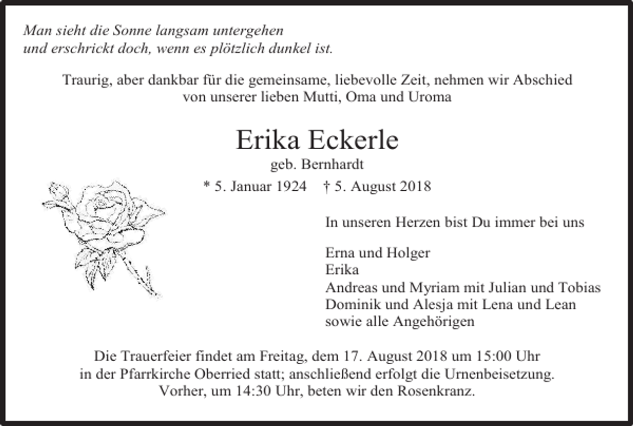 <p>Man sieht die Sonne langsam untergehen<br />und erschrickt doch, wenn es plötzlich dunkel ist.<br />Traurig, aber dankbar für die gemeinsame, liebevolle Zeit, nehmen wir Abschied<br />von unserer lieben Mutti, Oma und Uroma</p><p>Erika Eckerle<br />geb. Bernhardt<br />* 5. Januar 1924 † 5. August 2018<br />In unseren Herzen bist Du immer bei uns<br />Erna und Holger<br />Erika<br />Andreas und Myriam mit Julian und Tobias<br />Dominik und Alesja mit Lena und Lean<br />sowie alle Angehörigen<br />Die Trauerfeier findet am Freitag, dem 17. August 2018 um 15:00 Uhr<br />in der Pfarrkirche Oberried statt; anschließend erfolgt die Urnenbeisetzung.<br />Vorher, um 14:30 Uhr, beten wir den Rosenkranz.</p>