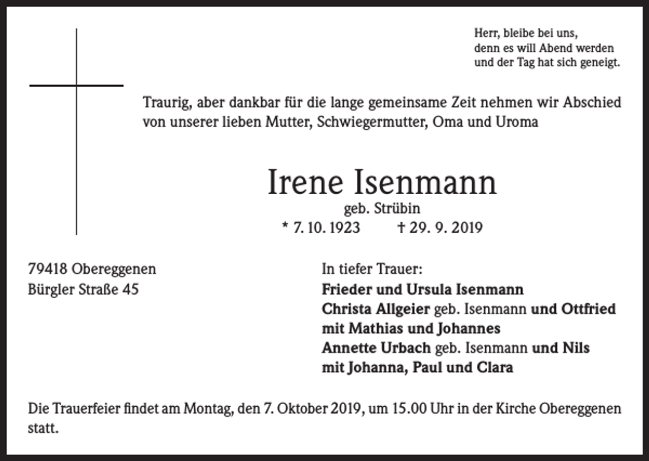 <p>Herr, bleibe bei uns,<br />denn es will Abend werden<br />und der Tag hat sich geneigt.</p><p>Traurig, aber dankbar für die lange gemeinsame Zeit nehmen wir Abschied<br />von unserer lieben Mutter, Schwiegermutter, Oma und Uroma</p><p>Irene Isenmann<br />geb. Strübin<br />* 7. 10. 1923<br />† 29. 9. 2019</p><p>79418 Obereggenen<br />In tiefer Trauer:<br />Bürgler Straße 45 Frieder und Ursula Isenmann<br />Christa Allgeier geb. Isenmann und Ottfried<br />mit Mathias und Johannes<br />Annette Urbach geb. Isenmann und Nils<br />mit Johanna, Paul und Clara<br />Die Trauerfeier findet am Montag, den 7. Oktober 2019, um 15.00 Uhr in der Kirche Obereggenen<br />statt.</p>