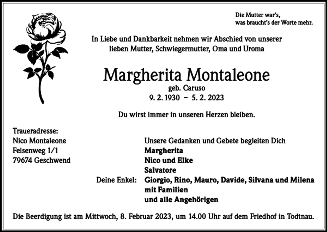 <p>Die Mutter war’s,<br />was braucht’s der Worte mehr.</p><p>In Liebe und Dankbarkeit nehmen wir Abschied von unserer<br />lieben Mutter, Schwiegermutter, Oma und Uroma</p><p>Margherita Montaleone<br />geb. Caruso<br />9. 2. 1930 – 5. 2. 2023</p><p>Du wirst immer in unseren Herzen bleiben.<br />Traueradresse:<br />Nico Montaleone<br />Unsere Gedanken und Gebete begleiten Dich<br />Felsenweg 1/1<br />Margherita<br />79674 Geschwend<br />Nico und Elke<br />Salvatore</p><p>Deine Enkel: Giorgio, Rino, Mauro, Davide, Silvana und Milena<br />mit Familien<br />und alle Angehörigen<br />Die Beerdigung ist am Mittwoch, 8. Februar 2023, um 14.00 Uhr auf dem Friedhof in Todtnau.</p>
