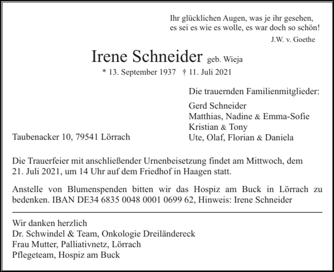 <p>Ihr glücklichen Augen, was je ihr gesehen,<br />es sei es wie es wolle, es war doch so schön!<br />J.W. v. Goethe</p><p>Irene Schneider geb. Wieja<br />* 13. September 1937 † 11. Juli 2021</p><p>Die trauernden Familienmitglieder:</p><p>Taubenacker 10, 79541 Lörrach</p><p>Gerd Schneider<br />Matthias, Nadine &amp; Emma-Sofie<br />Kristian &amp; Tony<br />Ute, Olaf, Florian &amp; Daniela</p><p>Die Trauerfeier mit anschließender Urnenbeisetzung findet am Mittwoch, dem<br />21. Juli 2021, um 14 Uhr auf dem Friedhof in Haagen statt.<br />Anstelle von Blumenspenden bitten wir das Hospiz am Buck in Lörrach zu<br />bedenken. IBAN DE34 6835 0048 0001 0699 62, Hinweis: Irene Schneider<br />Wir danken herzlich<br />Dr. Schwindel &amp; Team, Onkologie Dreiländereck<br />Frau Mutter, Palliativnetz, Lörrach<br />Pflegeteam, Hospiz am Buck</p>