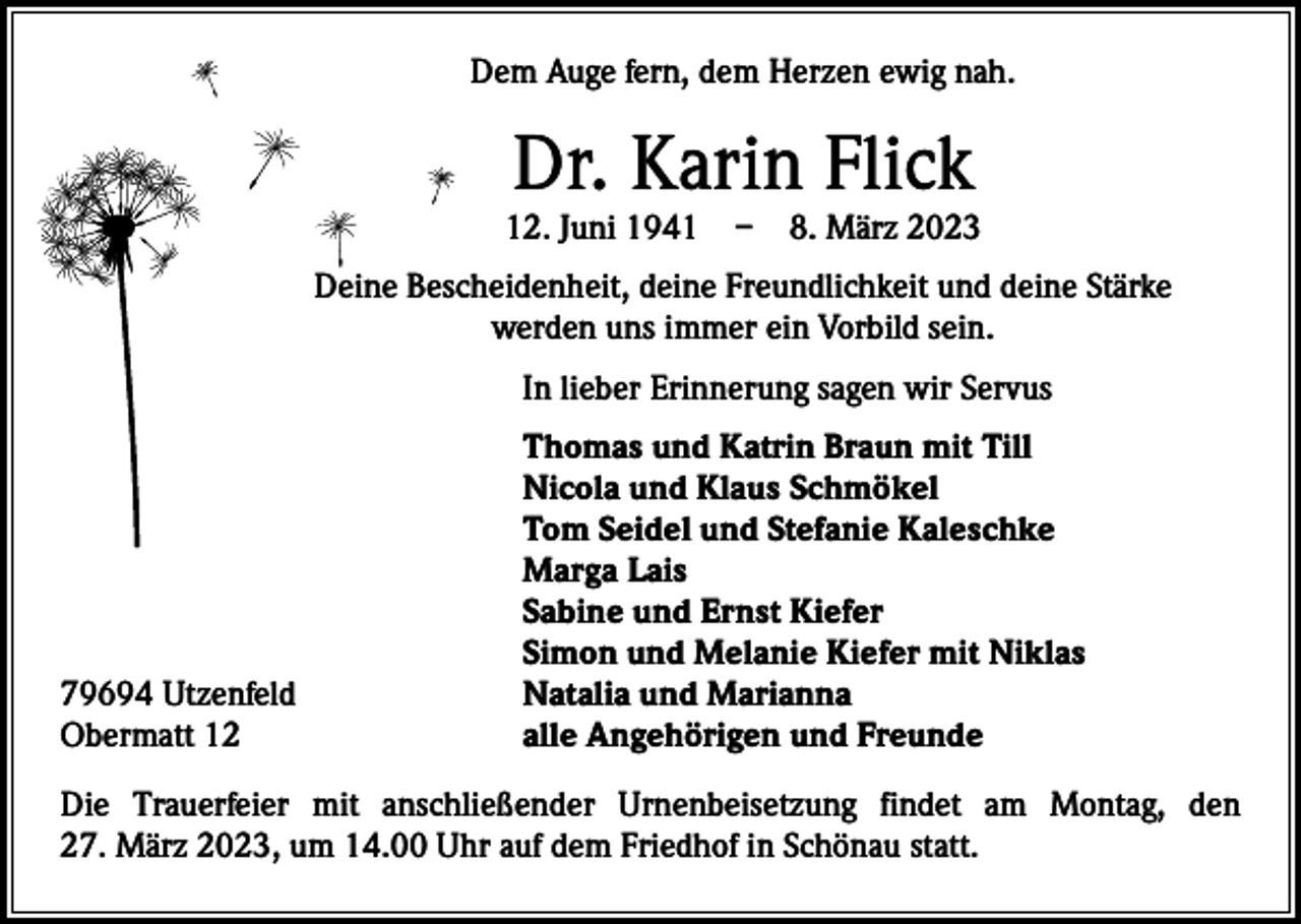 <p>Dem Auge fern, dem Herzen ewig nah.</p><p>Dr. Karin Flick</p><p>12. Juni 1941 – 8. März 2023<br />Deine Bescheidenheit, deine Freundlichkeit und deine Stärke<br />werden uns immer ein Vorbild sein.</p><p>In lieber Erinnerung sagen wir Servus</p><p>79694 Utzenfeld<br />Obermatt 12</p><p>Thomas und Katrin Braun mit Till<br />Nicola und Klaus Schmökel<br />Tom Seidel und Stefanie Kaleschke<br />Marga Lais<br />Sabine und Ernst Kiefer<br />Simon und Melanie Kiefer mit Niklas<br />Natalia und Marianna<br />alle Angehörigen und Freunde</p><p>Die Trauerfeier mit anschließender Urnenbeisetzung findet am Montag, den<br />27. März 2023, um 14.00 Uhr auf dem Friedhof in Schönau statt.</p>