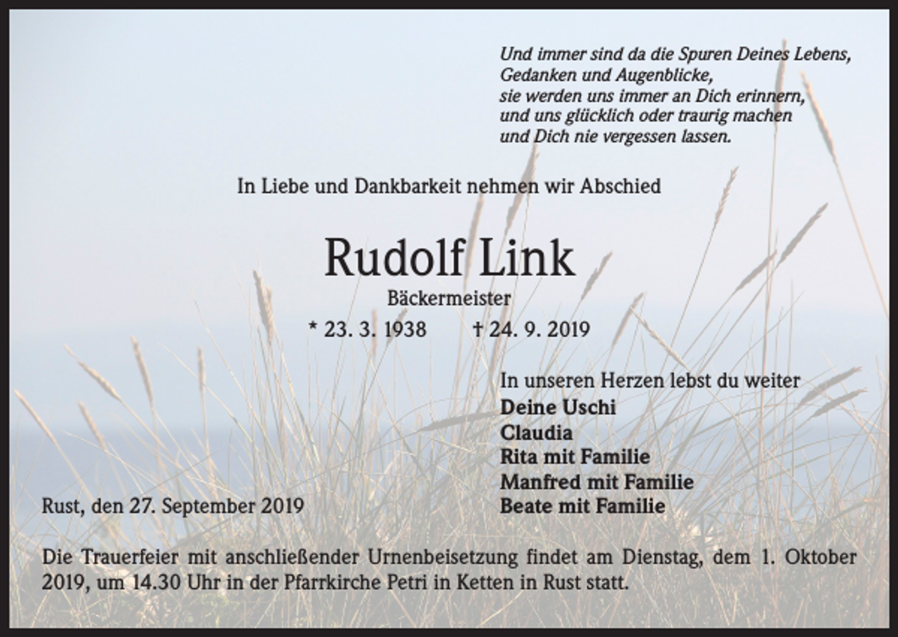 <p>Und immer sind da die Spuren Deines Lebens,<br />Gedanken und Augenblicke,<br />sie werden uns immer an Dich erinnern,<br />und uns glücklich oder traurig machen<br />und Dich nie vergessen lassen.</p><p>In Liebe und Dankbarkeit nehmen wir Abschied</p><p>Rudolf Link</p><p>Bäckermeister<br />* 23. 3. 1938 † 24. 9. 2019</p><p>Rust, den 27. September 2019</p><p>In unseren Herzen lebst du weiter<br />Deine Uschi<br />Claudia<br />Rita mit Familie<br />Manfred mit Familie<br />Beate mit Familie</p><p>Die Trauerfeier mit anschließender Urnenbeisetzung findet am Dienstag, dem 1. Oktober<br />2019, um 14.30 Uhr in der Pfarrkirche Petri in Ketten in Rust statt.</p>