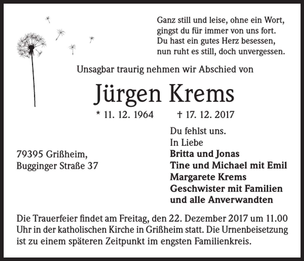 <p>Ganz still und leise, ohne ein Wort,<br />gingst du für immer von uns fort.<br />Du hast ein gutes Herz besessen,<br />nun ruht es still, doch unvergessen.</p><p>Unsagbar traurig nehmen wir Abschied von</p><p>Jürgen Krems<br />* 11. 12. 1964</p><p>79395 Grißheim,<br />Bugginger Straße 37</p><p>† 17. 12. 2017<br />Du fehlst uns.<br />In Liebe<br />Britta und Jonas<br />Tine und Michael mit Emil<br />Margarete Krems<br />Geschwister mit Familien<br />und alle Anverwandten</p><p>Die Trauerfeier findet am Freitag, den 22. Dezember 2017 um 11.00<br />Uhr in der katholischen Kirche in Grißheim statt. Die Urnenbeisetzung<br />ist zu einem späteren Zeitpunkt im engsten Familienkreis.</p>