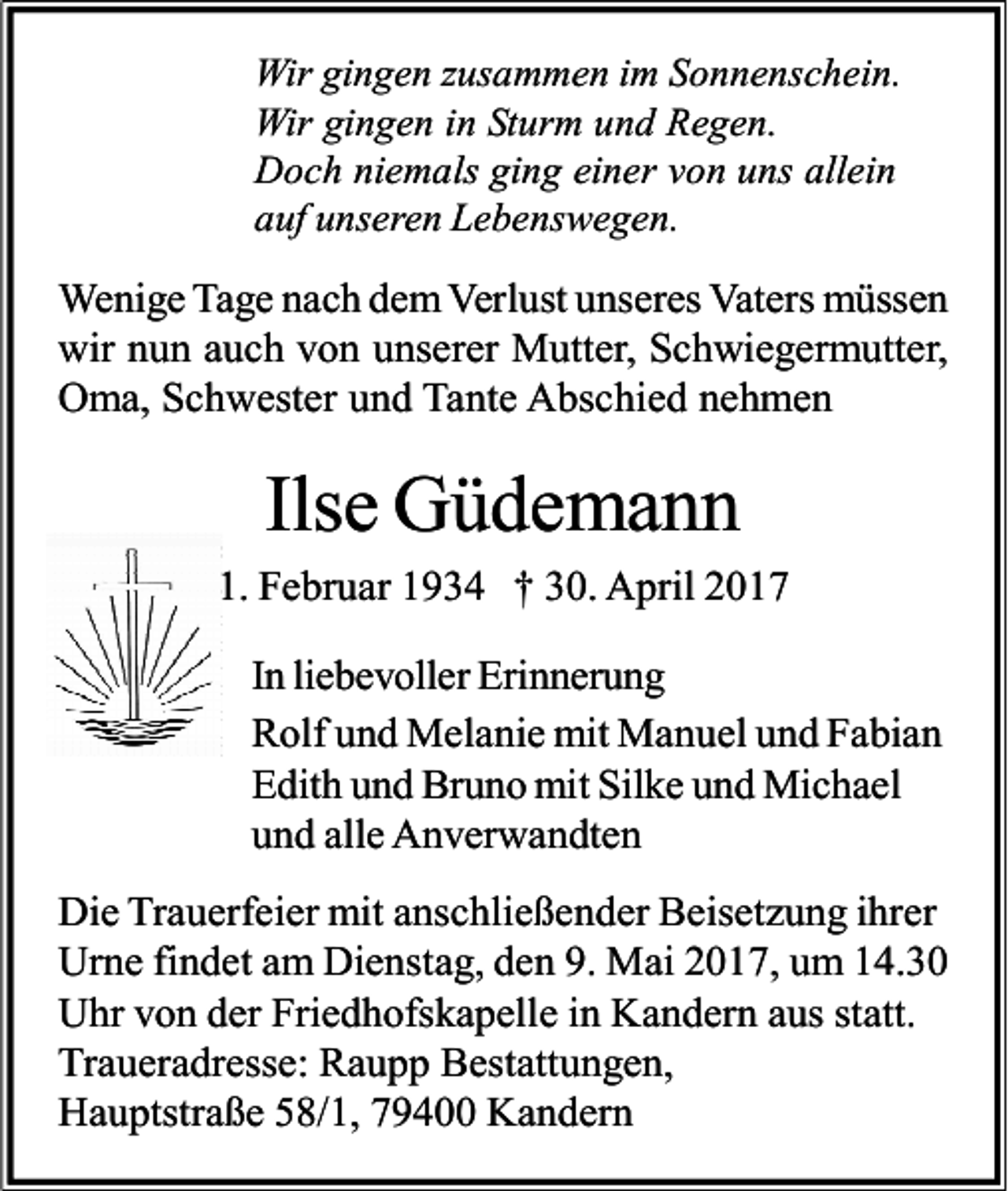 <p>Wir gingen zusammen im Sonnenschein.<br />Wir gingen in Sturm und Regen.<br />Doch niemals ging einer von uns allein<br />auf unseren Lebenswegen.</p><p>Wenige Tage nach dem Verlust unseres Vaters müssen<br />wir nun auch von unserer Mutter, Schwiegermutter,<br />Oma, Schwester und Tante Abschied nehmen</p><p>Ilse Güdemann<br />1. Februar 1934 † 30. April 2017<br />In liebevoller Erinnerung<br />Rolf und Melanie mit Manuel und Fabian<br />Edith und Bruno mit Silke und Michael<br />und alle Anverwandten<br />Die Trauerfeier mit anschließender Beisetzung ihrer<br />Urne findet am Dienstag, den 9. Mai 2017, um 14.30<br />Uhr von der Friedhofskapelle in Kandern aus statt.<br />Traueradresse: Raupp Bestattungen,<br />Hauptstraße 58/1, 79400 Kandern</p>