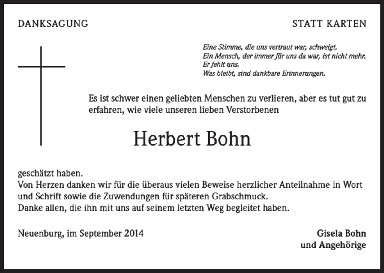 <p>DANKSAGUNG</p><p>STATT KARTEN<br />Eine Stimme, die uns vertraut war, schweigt.<br />Ein Mensch, der immer für uns da war, ist nicht mehr.<br />Er fehlt uns.<br />Was bleibt, sind dankbare Erinnerungen.</p><p>Es ist schwer einen geliebten Menschen zu verlieren, aber es tut gut zu<br />erfahren, wie viele unseren lieben Verstorbenen</p><p>Herbert Bohn<br />geschätzt haben.<br />Von Herzen danken wir für die überaus vielen Beweise herzlicher Anteilnahme in Wort<br />und Schrift sowie die Zuwendungen für späteren Grabschmuck.</p><p>Danke allen, die ihn mit uns auf seinem letzten Weg begleitet haben.<br />Neuenburg, im September 2014</p><p>Gisela Bohn<br />und Angehörige</p>